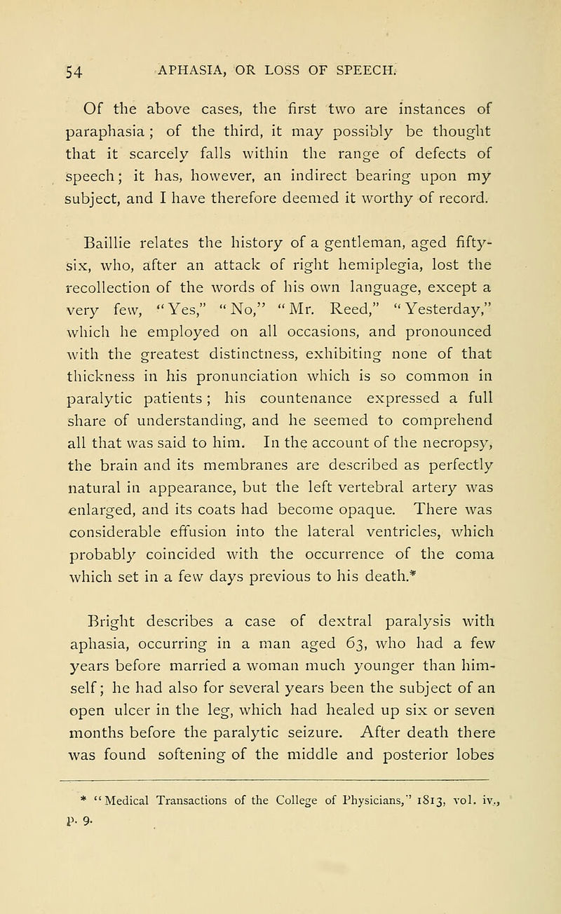 Of the above cases, the first two are instances of paraphasia ; of the third, it may possibly be thought that it scarcely falls within the range of defects of speech; it has, however, an indirect bearing upon my subject, and I have therefore deemed it worthy of record. Baillie relates the history of a gentleman, aged fifty- six, who, after an attack of right hemiplegia, lost the recollection of the words of his own language, except a very few, Yes, No, Mr. Reed, Yesterday, which he employed on all occasions, and pronounced with the greatest distinctness, exhibiting none of that thickness in his pronunciation which is so common in paralytic patients; his countenance expressed a full share of understanding, and he seemed to comprehend all that was said to him. In the account of the necropsy, the brain and its membranes are described as perfectly natural in appearance, but the left vertebral artery was enlarged, and its coats had become opaque. There was considerable effusion into the lateral ventricles, which probably coincided with the occurrence of the coma which set in a few days previous to his death.* Bright describes a case of dextral paralysis with aphasia, occurring in a man aged 63, who had a few years before married a woman much younger than him- self; he had also for several years been the subject of an open ulcer in the leg, which had healed up six or seven months before the paralytic seizure. After death there was found softening of the middle and posterior lobes * Medical Transactions of the College of Physicians,'' 1813, vol. iv., P- 9-