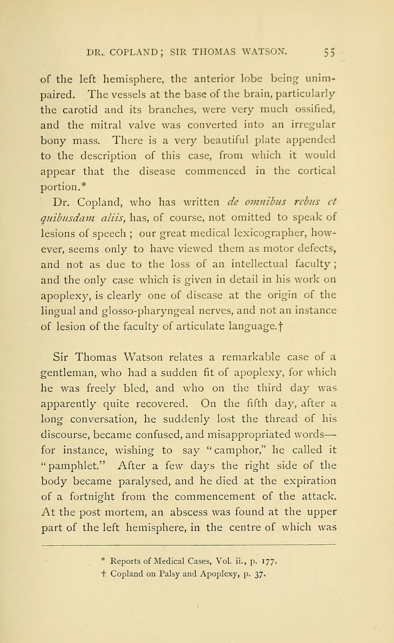 of the left hemisphere, the anterior lobe being unim- paired. The vessels at the base of the brain, particularly the carotid and its branches, were very much ossified, and the mitral valve was converted into an irregular bony mass. There is a very beautiful plate appended to the description of this case, from which it would appear that the disease commenced in the cortical portion.* Dr. Copland, who has written de omnibus rebus ct quibusdam aliis, has, of course, not omitted to speak of lesions of speech ; our great medical lexicographer, how- ever, seems only to have viewed them as motor defects, and not as due to the loss of an intellectual faculty; and the only case which is given in detail in his work on apoplexy, is clearly one of disease at the origin of the lingual and glosso-pharyngeal nerves, and not an instance of lesion of the faculty of articulate language.! Sir Thomas Watson relates a remarkable case of a gentleman, who had a sudden fit of apoplexy, for which he was freely bled, and who on the third day was apparently quite recovered. On the fifth day, after a long conversation, he suddenly lost the thread of his discourse, became confused, and misappropriated words— for instance, wishing to say  camphor, he called it  pamphlet. After a (q\v days the right side of the body became paralysed, and he died at the expiration of a fortnight from the commencement of the attack. At the post mortem, an abscess was found at the upper part of the left hemisphere, in the centre of which was * Reports of Medical Cases, Vol. ii., p. 177. t Copland on Palsy and Apoplexy, p. 37.