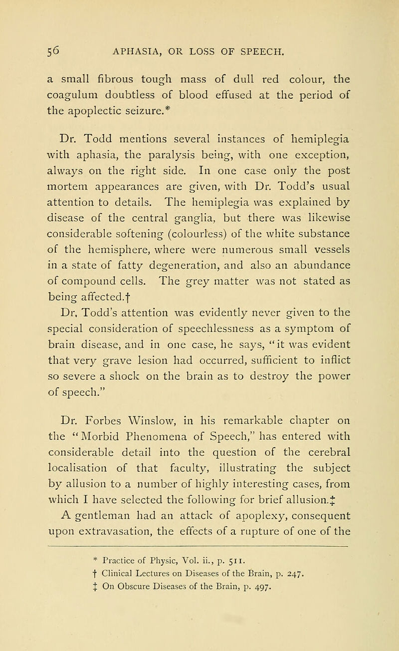a small fibrous tough mass of dull red colour, the coagulum doubtless of blood effused at the period of the apoplectic seizure.* Dr. Todd mentions several instances of hemiplegia with aphasia, the paralysis being, with one exception, always on the right side. In one case only the post mortem appearances are given, with Dr. Todd's usual attention to details. The hemiplegia was explained by disease of the central ganglia, but there was likewise considerable softening (colourless) of the white substance of the hemisphere, where were numerous small vessels in a state of fatty degeneration, and also an abundance of compound cells. The grey matter was not stated as being affected.f Dr. Todd's attention was evidently never given to the special consideration of speechlessness as a symptom of brain disease, and in one case, he says, it was evident that very grave lesion had occurred, sufficient to inflict so severe a shock on the brain as to destroy the power of speech. Dr. Forbes Winslow, in his remarkable chapter on the  Morbid Phenomena of Speech, has entered with considerable detail into the question of the cerebral localisation of that faculty, illustrating the subject by allusion to a number of highly interesting cases, from which I have selected the following for brief allusion.* A gentleman had an attack of apoplexy, consequent upon extravasation, the effects of a rupture of one of the * Practice of Physic, Vol. ii., p. 511. f Clinical Lectures on Diseases of the Brain, p. 247. % On Obscure Diseases of the Brain, p. 497.