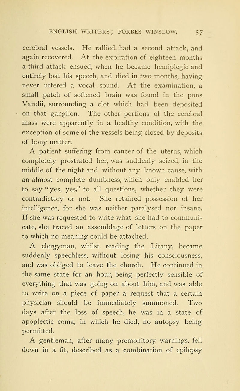ENGLISH WRITERS; FORBES WINSLOW. $? cerebral vessels. He rallied, had a second attack, and again recovered. At the expiration of eighteen months a third attack ensued, when he became hemiplegic and entirely lost his speech, and died in two months, having never uttered a vocal sound. At the examination, a small patch of softened brain was found in the pons Varolii, surrounding a clot which had been deposited on that ganglion. The other portions of the cerebral mass were apparently in a healthy condition, with the exception of some of the vessels being closed by deposits of bony matter. A patient suffering from cancer of the uterus, which completely prostrated her, was suddenly seized, in the middle of the night and without any known cause, with an almost complete dumbness, which only enabled her to say yes, yes, to all questions, whether they were contradictory or not. She retained possession of her intelligence, for she was neither paralysed nor insane. If she was requested to write what she had to communi- cate, she traced an assemblage of letters on the paper to which no meaning could be attached. A clergyman, whilst reading the Litany, became suddenly speechless, without losing his consciousness, and was obliged to leave the church. He continued in the same state for an hour, being perfectly sensible of everything that was going on about him, and was able to write on a piece of paper a request that a certain physician should be immediately summoned. Two days after the loss of speech, he was in a state of apoplectic coma, in which he died, no autopsy being permitted. A gentleman, after many premonitory warnings, fell down in a fit, described as a combination of epilepsy