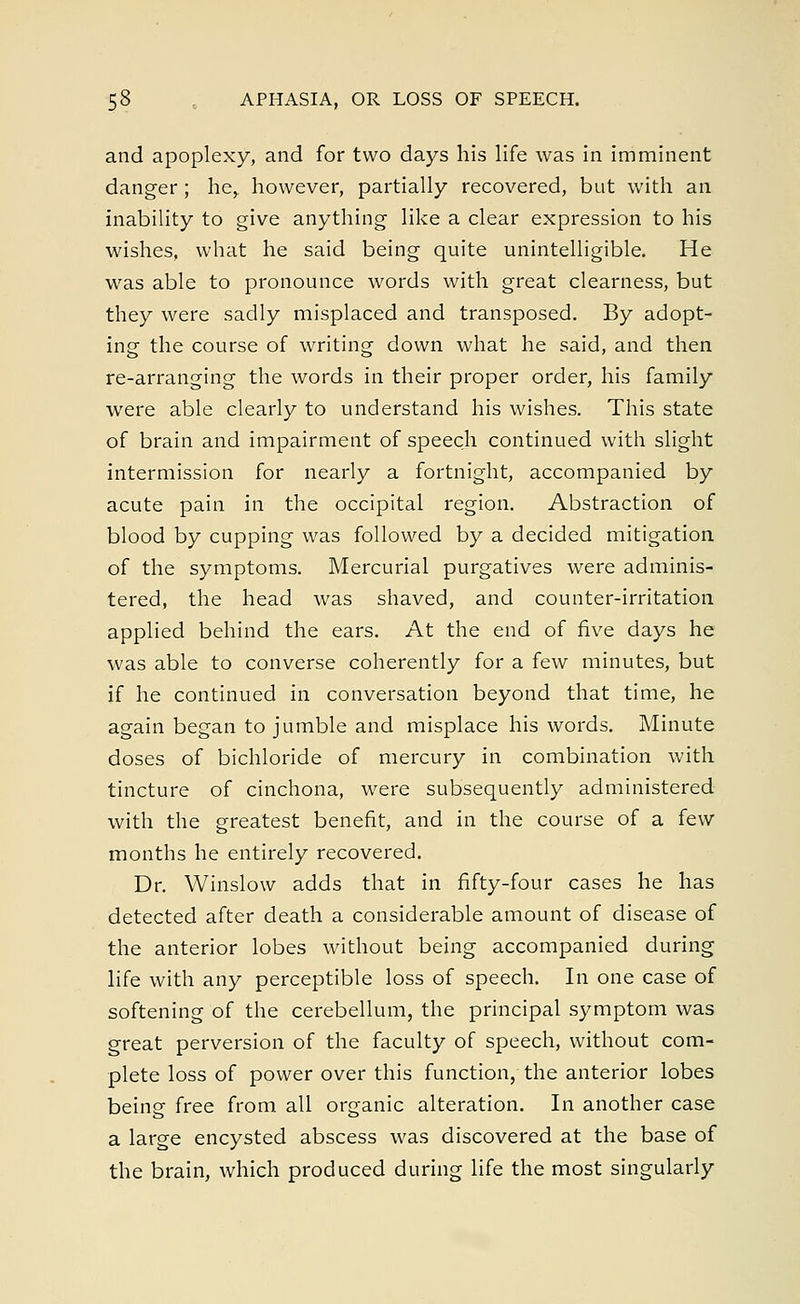 and apoplexy, and for two days his life was in imminent danger ; he, however, partially recovered, but with an inability to give anything like a clear expression to his wishes, what he said being quite unintelligible. He was able to pronounce words with great clearness, but they were sadly misplaced and transposed. By adopt- ing the course of writing down what he said, and then re-arranging the words in their proper order, his family were able clearly to understand his wishes. This state of brain and impairment of speech continued with slight intermission for nearly a fortnight, accompanied by acute pain in the occipital region. Abstraction of blood by cupping was followed by a decided mitigation of the symptoms. Mercurial purgatives were adminis- tered, the head was shaved, and counter-irritation applied behind the ears. At the end of five days he was able to converse coherently for a few minutes, but if he continued in conversation beyond that time, he again began to jumble and misplace his words. Minute doses of bichloride of mercury in combination with tincture of cinchona, were subsequently administered with the greatest benefit, and in the course of a few months he entirely recovered. Dr. Winslow adds that in fifty-four cases he has detected after death a considerable amount of disease of the anterior lobes without being accompanied during life with any perceptible loss of speech. In one case of softening of the cerebellum, the principal symptom was great perversion of the faculty of speech, without com- plete loss of power over this function, the anterior lobes being free from all organic alteration. In another case a large encysted abscess was discovered at the base of the brain, which produced during life the most singularly