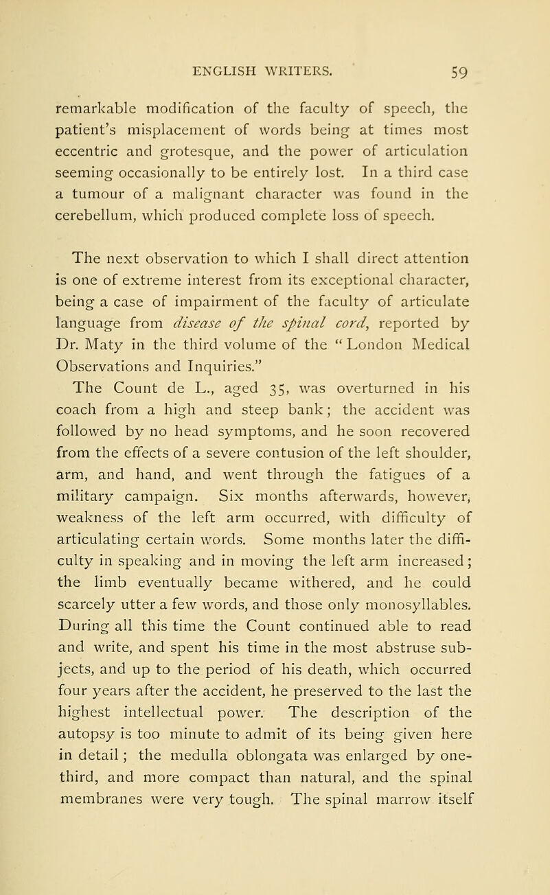 remarkable modification of the faculty of speech, the patient's misplacement of words being at times most eccentric and grotesque, and the power of articulation seeming occasionally to be entirely lost. In a third case a tumour of a malignant character was found in the cerebellum, which produced complete loss of speech. The next observation to which I shall direct attention is one of extreme interest from its exceptional character, being a case of impairment of the faculty of articulate language from disease of the spinal cord, reported by Dr. Maty in the third volume of the  London Medical Observations and Inquiries. The Count de L., aged 35, was overturned in his coach from a high and steep bank; the accident was followed by no head symptoms, and he soon recovered from the effects of a severe contusion of the left shoulder, arm, and hand, and went through the fatigues of a military campaign. Six months afterwards, however, weakness of the left arm occurred, with difficulty of articulating certain words. Some months later the diffi- culty in speaking and in moving the left arm increased; the limb eventually became withered, and he could scarcely utter a few words, and those only monosyllables. During all this time the Count continued able to read and write, and spent his time in the most abstruse sub- jects, and up to the period of his death, which occurred four years after the accident, he preserved to the last the highest intellectual power. The description of the autopsy is too minute to admit of its being given here in detail; the medulla oblongata was enlarged by one- third, and more compact than natural, and the spinal membranes were very tough. The spinal marrow itself