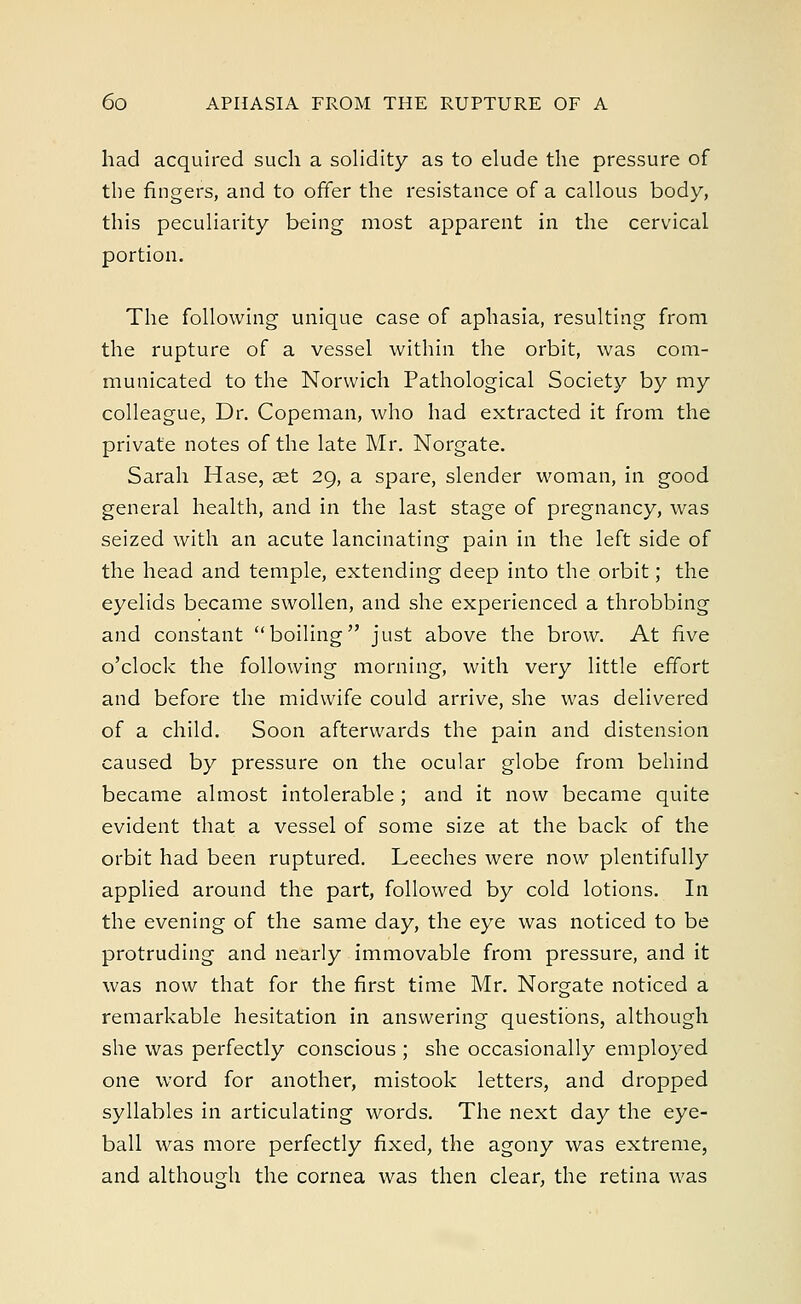 had acquired such a solidity as to elude the pressure of the fingers, and to offer the resistance of a callous body, this peculiarity being most apparent in the cervical portion. The following unique case of aphasia, resulting from the rupture of a vessel within the orbit, was com- municated to the Norwich Pathological Society by my colleague, Dr. Copeman, who had extracted it from the private notes of the late Mr. Norgate. Sarah Hase, aet 29, a spare, slender woman, in good general health, and in the last stage of pregnancy, was seized with an acute lancinating pain in the left side of the head and temple, extending deep into the orbit; the eyelids became swollen, and she experienced a throbbing and constant boiling just above the brow. At five o'clock the following morning, with very little effort and before the midwife could arrive, she was delivered of a child. Soon afterwards the pain and distension caused by pressure on the ocular globe from behind became almost intolerable; and it now became quite evident that a vessel of some size at the back of the orbit had been ruptured. Leeches were now plentifully applied around the part, followed by cold lotions. In the evening of the same day, the eye was noticed to be protruding and nearly immovable from pressure, and it was now that for the first time Mr. Norgate noticed a remarkable hesitation in answering questions, although she was perfectly conscious ; she occasionally employed one word for another, mistook letters, and dropped syllables in articulating words. The next day the eye- ball was more perfectly fixed, the agony was extreme, and although the cornea was then clear, the retina was