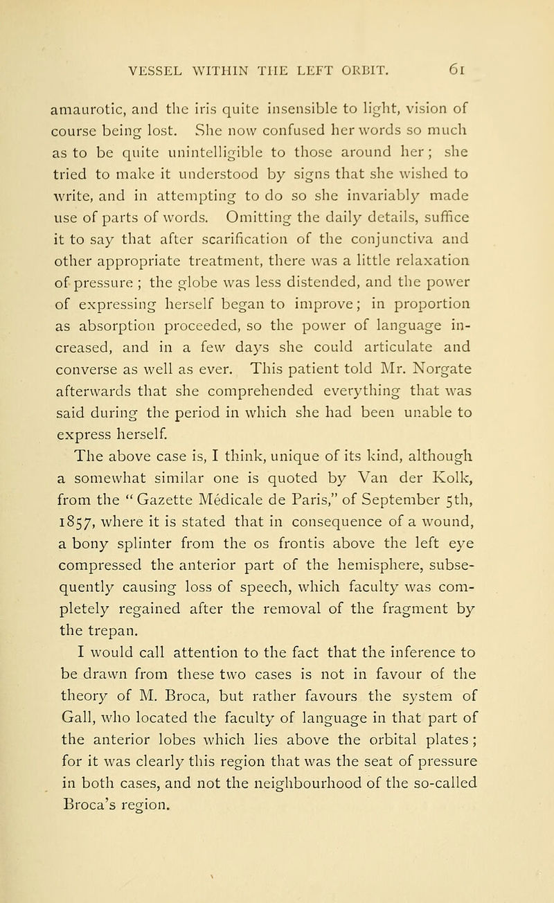 amaurotic, and the iris quite insensible to light, vision of course being lost. She now confused her words so much as to be quite unintelligible to those around her ; she tried to make it understood by signs that she wished to write, and in attempting to do so she invariably made use of parts of words. Omitting the daily details, suffice it to say that after scarification of the conjunctiva and other appropriate treatment, there was a little relaxation of pressure ; the globe was less distended, and the power of expressing herself began to improve; in proportion as absorption proceeded, so the power of language in- creased, and in a few days she could articulate and converse as well as ever. This patient told Mr. Norgate afterwards that she comprehended everything that was said during the period in which she had been unable to express herself. The above case is, I think, unique of its kind, although a somewhat similar one is quoted by Van der Kolk, from the  Gazette Medicale de Paris, of September 5th, 1857, where it is stated that in consequence of a wound, a bony splinter from the os frontis above the left eye compressed the anterior part of the hemisphere, subse- quently causing loss of speech, which faculty was com- pletely regained after the removal of the fragment by the trepan. I would call attention to the fact that the inference to be drawn from these two cases is not in favour of the theory of M. Broca, but rather favours the system of Gall, who located the faculty of language in that part of the anterior lobes which lies above the orbital plates; for it was clearly this region that was the seat of pressure in both cases, and not the neighbourhood of the so-called Broca's region.