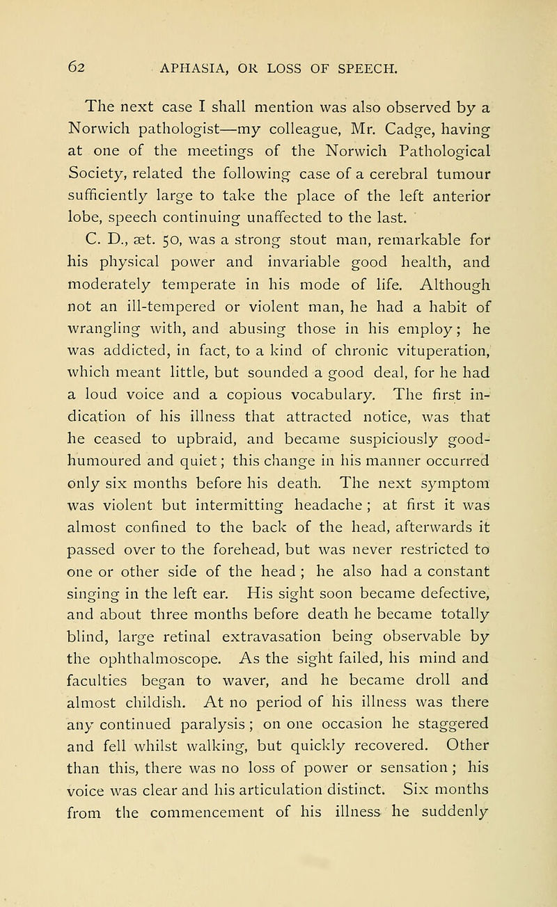 The next case I shall mention was also observed by a Norwich pathologist—my colleague, Mr. Cadge, having at one of the meetings of the Norwich Pathological Society, related the following case of a cerebral tumour sufficiently large to take the place of the left anterior lobe, speech continuing unaffected to the last. C. D., set. 50, was a strong stout man, remarkable for his physical power and invariable good health, and moderately temperate in his mode of life. Although not an ill-tempered or violent man, he had a habit of wrangling with, and abusing those in his employ; he was addicted, in fact, to a kind of chronic vituperation, which meant little, but sounded a good deal, for he had a loud voice and a copious vocabulary. The first in- dication of his illness that attracted notice, was that he ceased to upbraid, and became suspiciously good- humoured and quiet; this change in his manner occurred only six months before his death. The next symptom was violent but intermitting headache ; at first it was almost confined to the back of the head, afterwards it passed over to the forehead, but was never restricted to one or other side of the head ; he also had a constant singing in the left ear. His sight soon became defective, and about three months before death he became totally blind, large retinal extravasation being observable by the ophthalmoscope. As the sight failed, his mind and faculties began to waver, and he became droll and almost childish. At no period of his illness was there any continued paralysis ; on one occasion he staggered and fell whilst walking, but quickly recovered. Other than this, there was no loss of power or sensation ; his voice was clear and his articulation distinct. Six months from the commencement of his illness he suddenly