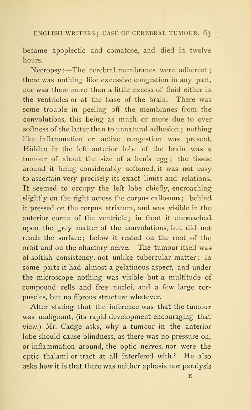 became apoplectic and comatose, and died in twelve hours. Necropsy:—The cerebral membranes were adherent; there was nothing like excessive congestion in any part, nor was there more than a little excess of fluid either in the ventricles or at the base of the brain. There was some trouble in peeling off the membranes from the convolutions, this being as much or more due to over softness of the latter than to unnatural adhesion ; nothing like inflammation or active congestion was present. Hidden in the left anterior lobe of the brain was a tumour of about the size of a hen's egg; the tissue around it being considerably softened, it was not easy to ascertain very precisely its exact limits and relations. It seemed to occupy the left lobe chiefly, encroaching slightly on the right across the corpus callosum; behind it pressed on the corpus striatum, and was visible in the- anterior cornu of the ventricle; in front it encroached upon the grey matter of the convolutions, but did not reach the surface; below it rested on the root of the orbit and on the olfactory nerve. The tumour itself was of softish consistency, not unlike tubercular matter; in some parts it had almost a gelatinous aspect, and under the microscope nothing was visible but a multitude of compound cells and free nuclei, and a few large cor- puscles, but no fibrous structure whatever. After stating that the inference was that the tumour was malignant, (its rapid development encouraging that view,) Mr. Cadge asks, why a tumour in the anterior lobe should cause blindness, as there was no pressure on, or inflammation around, the optic nerves, nor were the optic thalami or tract at all interfered with ? He also asks how it is that there was neither aphasia nor paralysis E