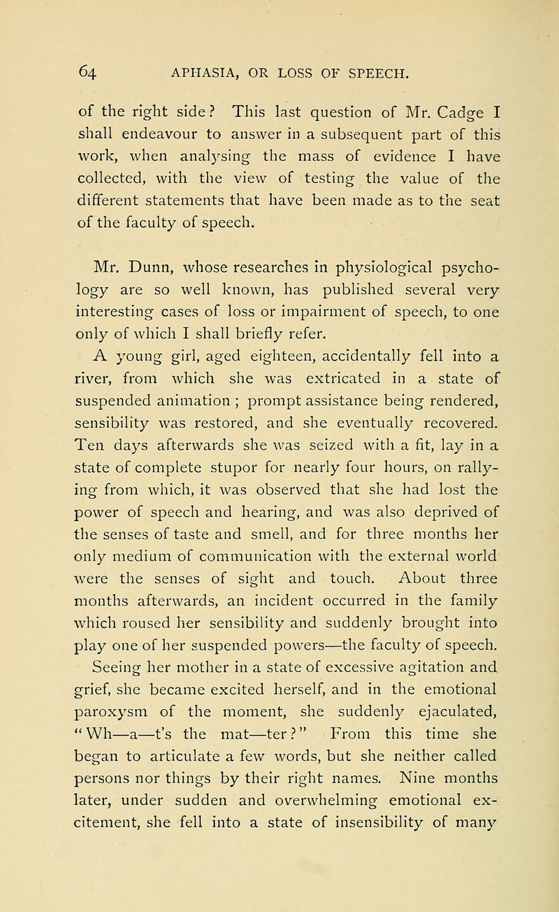 of the right side ? This last question of Mr. Cadge I shall endeavour to answer in a subsequent part of this work, when analysing the mass of evidence I have collected, with the view of testing the value of the different statements that have been made as to the seat of the faculty of speech. Mr. Dunn, whose researches in physiological psycho- logy are so well known, has published several very interesting cases of loss or impairment of speech, to one only of which I shall briefly refer. A young girl, aged eighteen, accidentally fell into a river, from which she was extricated in a state of suspended animation ; prompt assistance being rendered, sensibility was restored, and she eventually recovered. Ten days afterwards she was seized with a fit, lay in a state of complete stupor for nearly four hours, on rally- ing from which, it was observed that she had lost the power of speech and hearing, and was also deprived of the senses of taste and smell, and for three months her only medium of communication with the external world were the senses of sight and touch. About three months afterwards, an incident occurred in the family which roused her sensibility and suddenly brought into play one of her suspended powers—the faculty of speech. Seeing her mother in a state of excessive agitation and grief, she became excited herself, and in the emotional paroxysm of the moment, she suddenly ejaculated,  Wh—a—t's the mat—ter ? From this time she began to articulate a few words, but she neither called persons nor things by their right names. Nine months later, under sudden and overwhelming emotional ex- citement, she fell into a state of insensibility of many