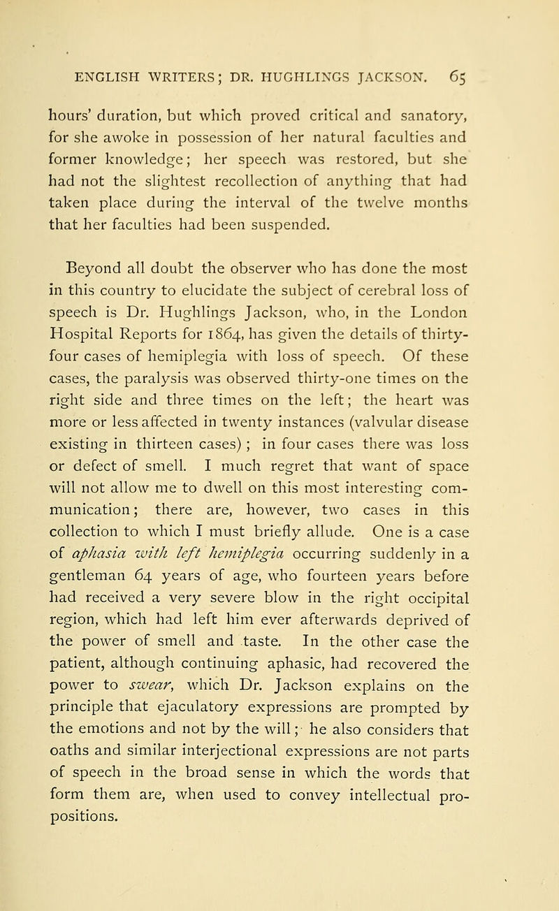 hours' duration, but which proved critical and sanatory, for she awoke in possession of her natural faculties and former knowledge; her speech was restored, but she had not the slightest recollection of anything that had taken place during the interval of the twelve months that her faculties had been suspended. Beyond all doubt the observer who has done the most in this country to elucidate the subject of cerebral loss of speech is Dr. Hughlings Jackson, who, in the London Hospital Reports for 1864, has given the details of thirty- four cases of hemiplegia with loss of speech. Of these cases, the paralysis was observed thirty-one times on the right side and three times on the left; the heart was more or less affected in twenty instances (valvular disease existing in thirteen cases); in four cases there was loss or defect of smell. I much regret that want of space will not allow me to dwell on this most interesting com- munication ; there are, however, two cases in this collection to which I must briefly allude. One is a case of aphasia with left hemiplegia occurring suddenly in a gentleman 64 years of age, who fourteen years before had received a very severe blow in the right occipital region, which had left him ever afterwards deprived of the power of smell and taste. In the other case the patient, although continuing aphasic, had recovered the power to swear, which Dr. Jackson explains on the principle that ejaculatory expressions are prompted by the emotions and not by the will; he also considers that oaths and similar interjectional expressions are not parts of speech in the broad sense in which the words that form them are, when used to convey intellectual pro- positions.