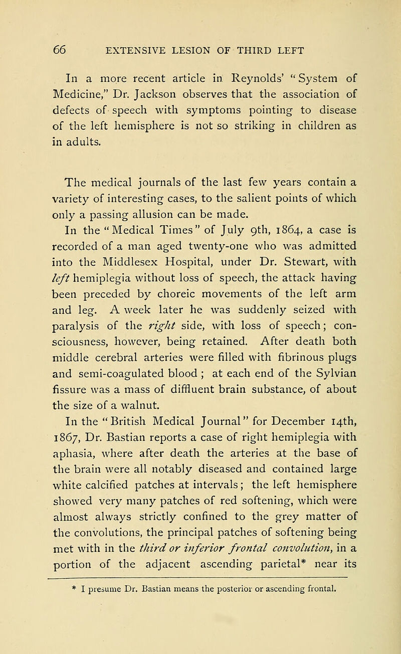 In a more recent article in Reynolds'  System of Medicine, Dr. Jackson observes that the association of defects of- speech with symptoms pointing to disease of the left hemisphere is not so striking in children as in adults. The medical journals of the last few years contain a variety of interesting cases, to the salient points of which only a passing allusion can be made. In the Medical Times of July 9th, 1864, a case is recorded of a man aged twenty-one who was admitted into the Middlesex Hospital, under Dr. Stewart, with left hemiplegia without loss of speech, the attack having been preceded by choreic movements of the left arm and leg. A week later he was suddenly seized with paralysis of the right side, with loss of speech; con- sciousness, however, being retained. After death both middle cerebral arteries were filled with fibrinous plugs and semi-coagulated blood ; at each end of the Sylvian fissure was a mass of diffluent brain substance, of about the size of a walnut. In the British Medical Journal for December 14th, 1867, Dr. Bastian reports a case of right hemiplegia with aphasia, where after death the arteries at the base of the brain were all notably diseased and contained large white calcified patches at intervals ; the left hemisphere showed very many patches of red softening, which were almost always strictly confined to the grey matter of the convolutions, the principal patches of softening being met with in the third or inferior frontal convolution, in a portion of the adjacent ascending parietal* near its * I presume Dr. Bastian means the posterior or ascending frontal.