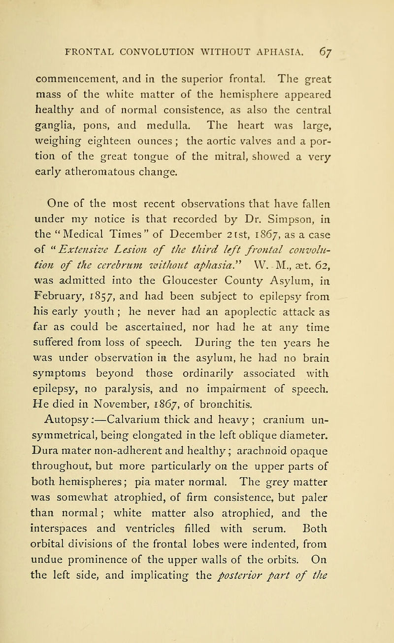 commencement, and in the superior frontal. The great mass of the white matter of the hemisphere appeared healthy and of normal consistence, as also the central ganglia, pons, and medulla. The heart was large, weighing eighteen ounces; the aortic valves and a por- tion of the great tongue of the mitral, showed a very early atheromatous change. One of the most recent observations that have fallen under my notice is that recorded by Dr. Simpson, in the Medical Times of December 2tst, 1867, as a case of Extensive Lesion of the third left frontal convolu- tion of the cerebrum without aphasia. W. M., aet. 62, was admitted into the Gloucester County Asylum, in February, 1857, and had been subject to epilepsy from his early youth ; he never had an apoplectic attack as far as could be ascertained, nor had he at any time suffered from loss of speech. During the ten years he was under observation in the asylum, he had no brain symptoms beyond those ordinarily associated with epilepsy, no paralysis, and no impairment of speech. He died in November, 1867, of bronchitis. Autopsy:—Calvarium thick and heavy ; cranium un- symmetrical, being elongated in the left oblique diameter. Dura mater non-adherent and healthy; arachnoid opaque throughout, but more particularly on the upper parts of both hemispheres; pia mater normal. The grey matter was somewhat atrophied, of firm consistence, but paler than normal; white matter also atrophied, and the interspaces and ventricles filled with serum. Both orbital divisions of the frontal lobes were indented, from undue prominence of the upper walls of the orbits. On the left side, and implicating the posterior part of the