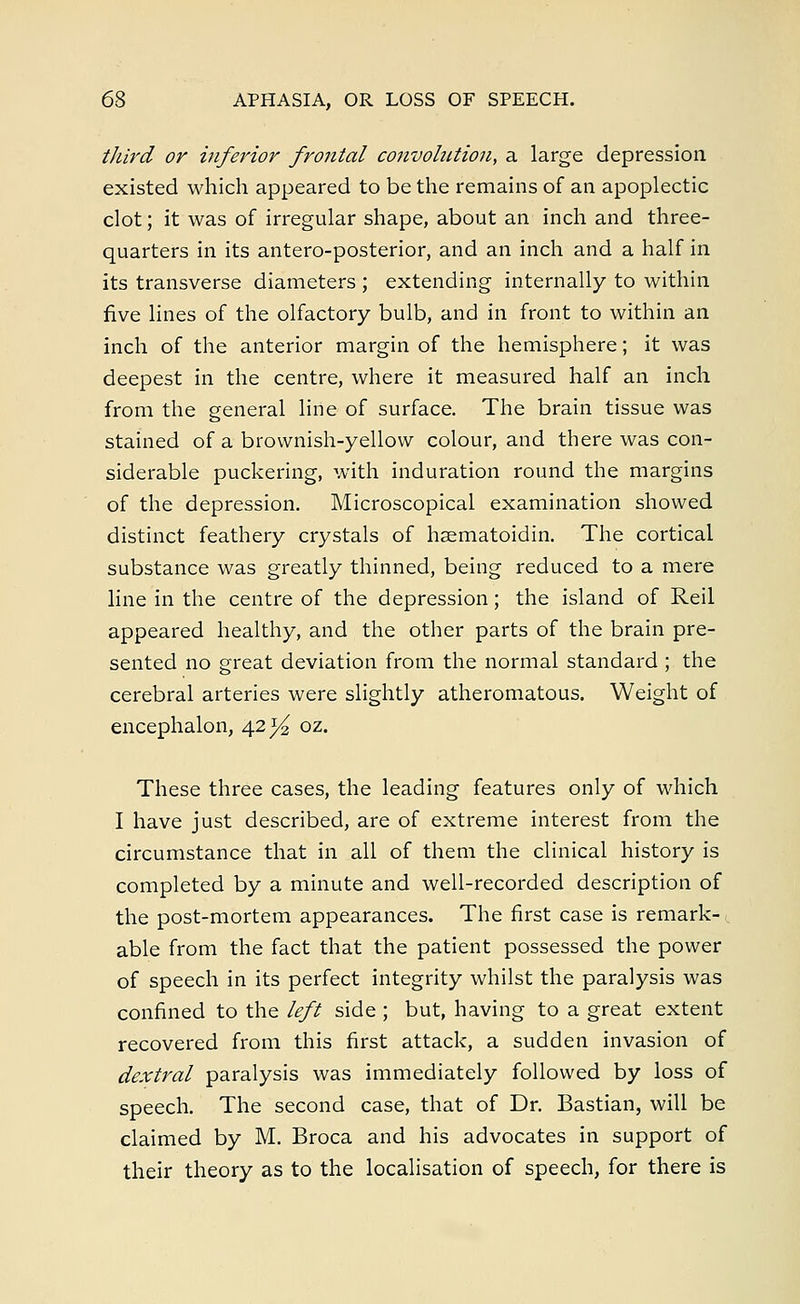 third or inferior frontal convolution, a large depression existed which appeared to be the remains of an apoplectic clot; it was of irregular shape, about an inch and three- quarters in its antero-posterior, and an inch and a half in its transverse diameters ; extending internally to within five lines of the olfactory bulb, and in front to within an inch of the anterior margin of the hemisphere; it was deepest in the centre, where it measured half an inch from the general line of surface. The brain tissue was stained of a brownish-yellow colour, and there was con- siderable puckering, with induration round the margins of the depression. Microscopical examination showed distinct feathery crystals of hsematoidin. The cortical substance was greatly thinned, being reduced to a mere line in the centre of the depression; the island of Reil appeared healthy, and the other parts of the brain pre- sented no great deviation from the normal standard ; the cerebral arteries were slightly atheromatous. Weight of encephalon, 42^ oz. These three cases, the leading features only of which I have just described, are of extreme interest from the circumstance that in all of them the clinical history is completed by a minute and well-recorded description of the post-mortem appearances. The first case is remark- < able from the fact that the patient possessed the power of speech in its perfect integrity whilst the paralysis was confined to the left side ; but, having to a great extent recovered from this first attack, a sudden invasion of dextral paralysis was immediately followed by loss of speech. The second case, that of Dr. Bastian, will be claimed by M. Broca and his advocates in support of their theory as to the localisation of speech, for there is