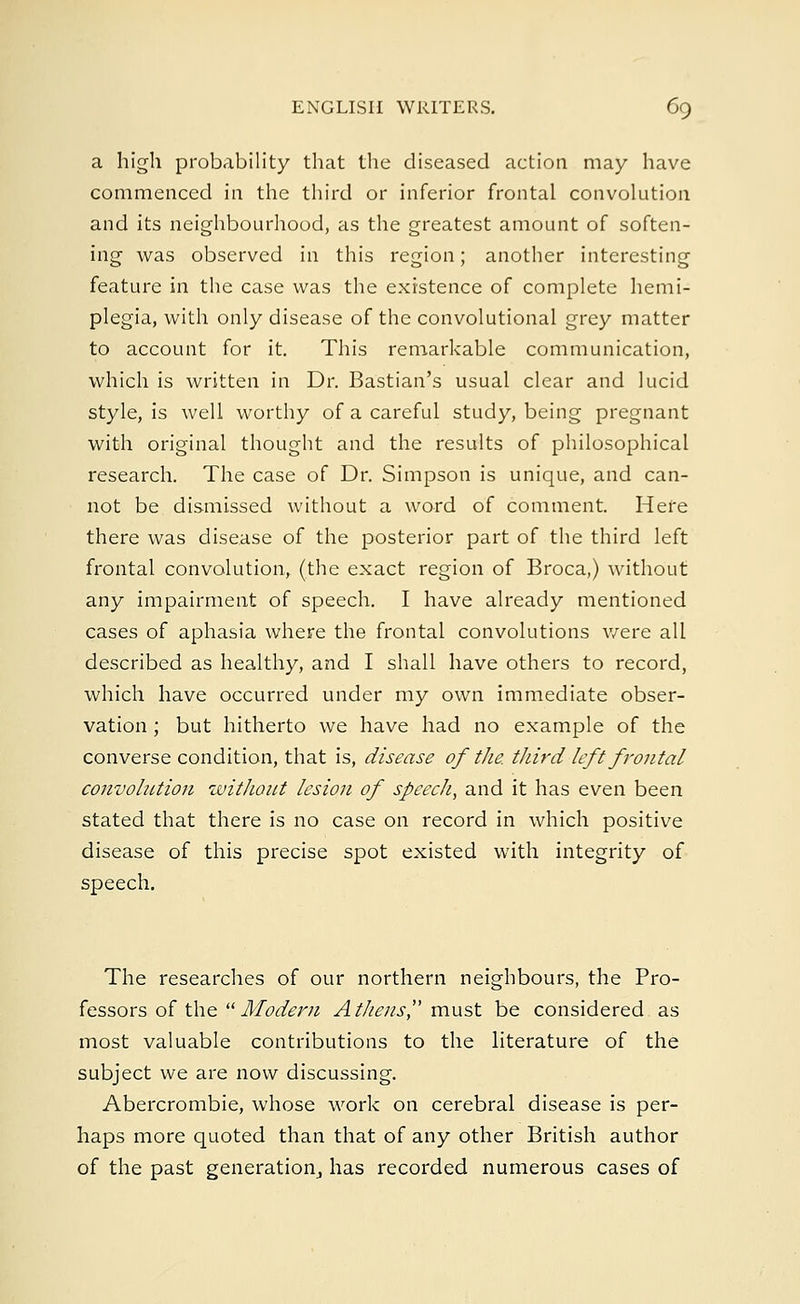a high probability that the diseased action may have commenced in the third or inferior frontal convolution and its neighbourhood, as the greatest amount of soften- ing was observed in this region; another interesting feature in the case was the existence of complete hemi- plegia, with only disease of the convolutional grey matter to account for it. This remarkable communication, which is written in Dr. Bastian's usual clear and lucid style, is well worthy of a careful study, being pregnant with original thought and the results of philosophical research. The case of Dr. Simpson is unique, and can- not be dismissed without a word of comment. Here there was disease of the posterior part of the third left frontal convolution, (the exact region of Broca,) without any impairment of speech. I have already mentioned cases of aphasia where the frontal convolutions were all described as healthy, and I shall have others to record, which have occurred under my own immediate obser- vation ; but hitherto we have had no example of the converse condition, that is, disease of tJie third left frontal convolution without lesion of speech, and it has even been stated that there is no case on record in which positive disease of this precise spot existed with integrity of speech. The researches of our northern neighbours, the Pro- fessors of the Modern Athens must be considered as most valuable contributions to the literature of the subject we are now discussing. Abercrombie, whose work on cerebral disease is per- haps more quoted than that of any other British author of the past generation^ has recorded numerous cases of