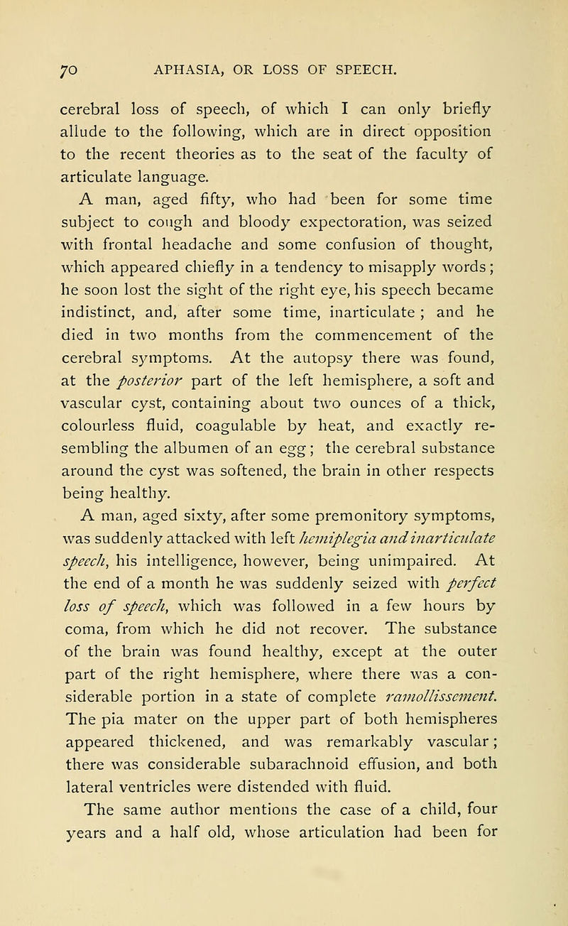 cerebral loss of speech, of which I can only briefly allude to the following, which are in direct opposition to the recent theories as to the seat of the faculty of articulate language. A man, aged fifty, who had been for some time subject to cough and bloody expectoration, was seized with frontal headache and some confusion of thought, which appeared chiefly in a tendency to misapply words; he soon lost the sight of the right eye, his speech became indistinct, and, after some time, inarticulate ; and he died in two months from the commencement of the cerebral symptoms. At the autopsy there was found, at the posterior part of the left hemisphere, a soft and vascular cyst, containing about two ounces of a thick, colourless fluid, coagulable by heat, and exactly re- sembling the albumen of an egg', the cerebral substance around the cyst was softened, the brain in other respects being healthy. A man, aged sixty, after some premonitory symptoms, was suddenly attacked with left hemiplegia and inarticulate speech, his intelligence, however, being unimpaired. At the end of a month he was suddenly seized with perfect loss of speech, which was followed in a few hours by coma, from which he did not recover. The substance of the brain was found healthy, except at the outer part of the right hemisphere, where there was a con- siderable portion in a state of complete ramollissement. The pia mater on the upper part of both hemispheres appeared thickened, and was remarkably vascular; there was considerable subarachnoid effusion, and both lateral ventricles were distended with fluid. The same author mentions the case of a child, four years and a half old, whose articulation had been for