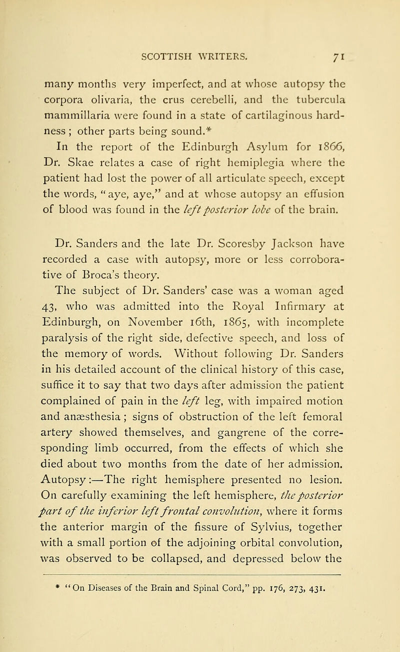 many months very imperfect, and at whose autopsy the corpora olivaria, the crus cerebelli, and the tubercula mammillaria were found in a state of cartilaginous hard- ness ; other parts being sound.* In the report of the Edinburgh Asylum for 1866, Dr. Skae relates a case of right hemiplegia where the patient had lost the power of all articulate speech, except the words, aye, aye, and at whose autopsy an effusion of blood was found in the left posterior lobe of the brain. Dr. Sanders and the late Dr. Scoresby Jackson have recorded a case with autopsy, more or less corrobora- tive of Broca's theory. The subject of Dr. Sanders' case was a woman aged 43, who was admitted into the Royal Infirmary at Edinburgh, on November 16th, 1865, with incomplete paralysis of the right side, defective speech, and loss of the memory of words. Without following Dr. Sanders in his detailed account of the clinical history of this case, suffice it to say that two days after admission the patient complained of pain in the left leg, with impaired motion and anaesthesia; signs of obstruction of the left femoral artery showed themselves, and gangrene of the corre- sponding limb occurred, from the effects of which she died about two months from the date of her admission. Autopsy:—The right hemisphere presented no lesion. On carefully examining the left hemisphere, the posterior part of the inferior left frontal convolution, where it forms the anterior margin of the fissure of Sylvius, together with a small portion of the adjoining orbital convolution, was observed to be collapsed, and depressed below the * On Diseases of the Brain and Spinal Cord, pp. 176, 273, 431.