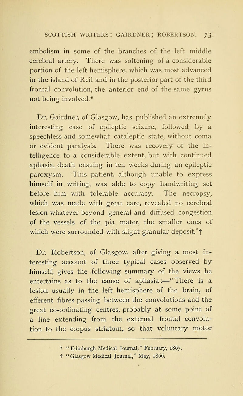 SCOTTISH WRITERS: GAIRDNER; ROBERTSON. 7$ embolism in some of the branches of the left middle cerebral artery. There was softening of a considerable portion of the left hemisphere, which was most advanced in the island of Reil and in the posterior part of the third frontal convolution, the anterior end of the same gyrus not being involved.* Dr. Gairdner, of Glasgow, has published an extremely interesting case of epileptic seizure, followed by a speechless and somewhat cataleptic state, without coma or evident paralysis. There was recovery of the in- telligence to a considerable extent, but with continued aphasia, death ensuing in ten weeks during an epileptic paroxysm. This patient, although unable to express himself in writing, was able to copy handwriting set before him with tolerable accuracy. The necropsy, which was made with great care, revealed no cerebral lesion whatever beyond general and diffused congestion of the vessels of the pia mater, the smaller ones of which were surrounded with slight granular deposit. f Dr. Robertson, of Glasgow, after giving a most in- teresting account of three typical cases observed by himself, gives the following summary of the views he entertains as to the cause of aphasia:—There is a lesion usually in the left hemisphere of the brain, of efferent fibres passing between the convolutions and the great co-ordinating centres, probably at some point of a line extending from the external frontal convolu- tion to the corpus striatum, so that voluntary motor * Edinburgh Medical Journal, February, 1867.