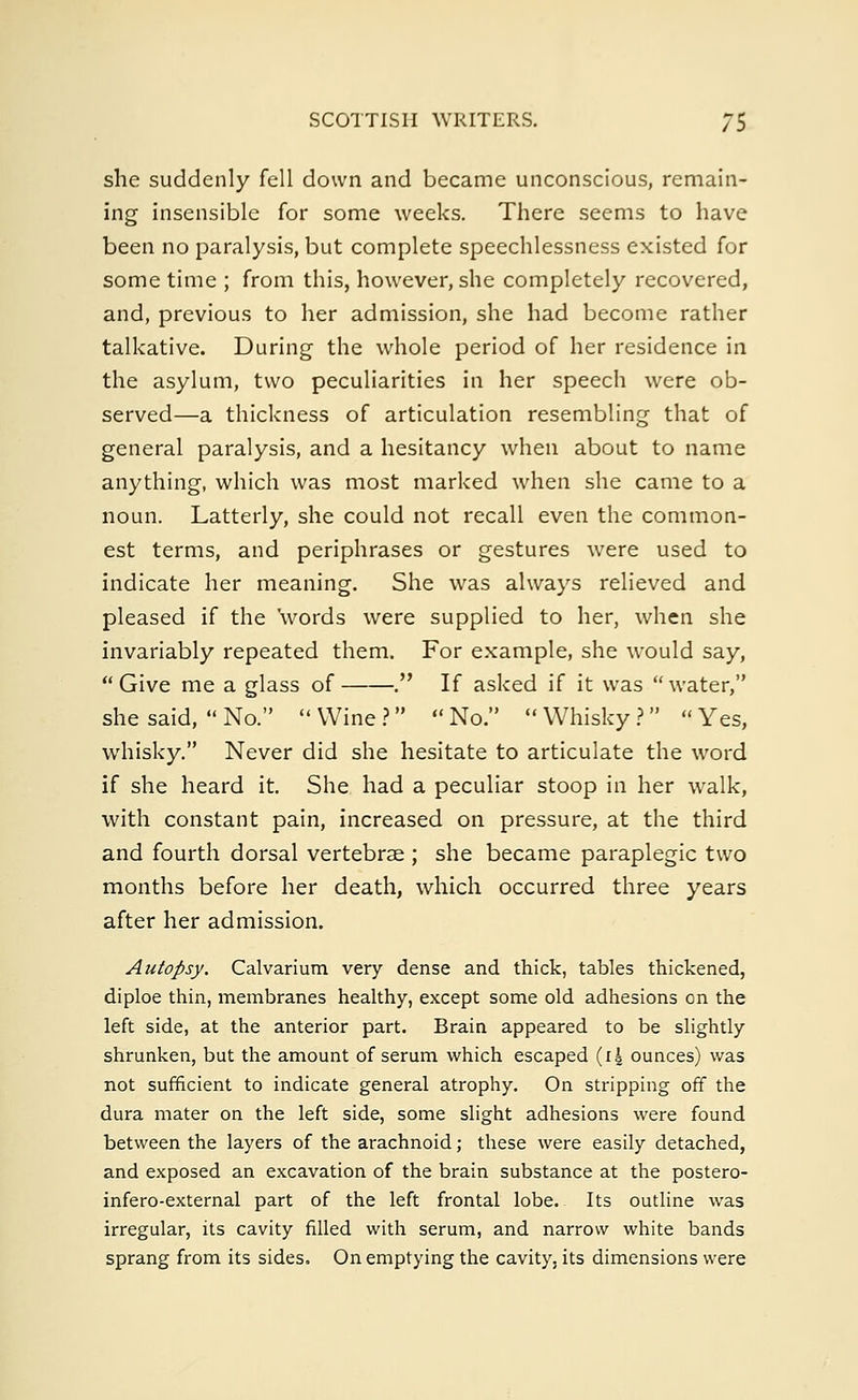 she suddenly fell down and became unconscious, remain- ing insensible for some weeks. There seems to have been no paralysis, but complete speechlessness existed for some time ; from this, however, she completely recovered, and, previous to her admission, she had become rather talkative. During the whole period of her residence in the asylum, two peculiarities in her speech were ob- served—a thickness of articulation resembling that of general paralysis, and a hesitancy when about to name anything, which was most marked when she came to a noun. Latterly, she could not recall even the common- est terms, and periphrases or gestures were used to indicate her meaning. She was always relieved and pleased if the words were supplied to her, when she invariably repeated them. For example, she would say, Give me a glass of . If asked if it was water, she said,  No.  Wine ?  No.  Whisky ?   Yes, whisky. Never did she hesitate to articulate the word if she heard it. She had a peculiar stoop in her walk, with constant pain, increased on pressure, at the third and fourth dorsal vertebrae ; she became paraplegic two months before her death, which occurred three years after her admission. Autopsy. Calvarium very dense and thick, tables thickened, diploe thin, membranes healthy, except some old adhesions on the left side, at the anterior part. Brain appeared to be slightly shrunken, but the amount of serum which escaped (i| ounces) was not sufficient to indicate general atrophy. On stripping off the dura mater on the left side, some slight adhesions were found between the layers of the arachnoid; these were easily detached, and exposed an excavation of the brain substance at the postero- infero-external part of the left frontal lobe. Its outline was irregular, its cavity filled with serum, and narrow white bands sprang from its sides. On emptying the cavity, its dimensions were