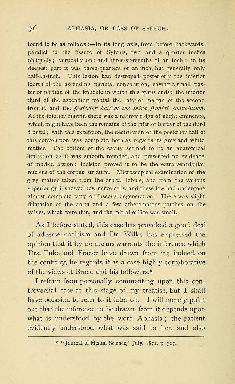 found to be as follows :—In its long axis, from before backwards, parallel to the fissure of Sylvius, two and a quarter inches obliquely; vertically one and three-sixteenths of an inch ; in its deepest part it was three-quarters of an inch, but generally only half-an-inch. This lesion had destroyed posteriorly the inferior fourth of the ascending parietal convolution, leaving a small pos- terior portion of the knuckle in which this gyrus ends; the inferior third of the ascending frontal, the inferior margin of the second frontal, and the posterior half of the third frontal convolution. At the inferior margin there was a narrow ridge of slight eminence, which might have been the remains of the inferior border of the third frontal; with this exception, the destruction of the posterior half of this convolution was complete, both as regards its grey and white matter. The bottom of the cavity seemed to be an anatomical limitation, as it was smooth, rounded, and presented no evidence of morbid action; incision proved it to be the extra-ventricular nucleus of the corpus striatum. Microscopical examination of the grey matter taken from the orbital lobule, and from the various superior gyri, showed few nerve cells, and these few had undergone almost complete fatty or fuscous degeneration. There was slight dilatation of the aorta and a few atheromatous patches on the valves, which were thin, and the mitral orifice was small. As I before stated, this case has provoked a good deal of adverse criticism, and Dr. Wilks has expressed the opinion that it by no means warrants the inference which Drs. Tuke and Frazer have drawn from it; indeed, on the contrary, he regards it as a case highly corroborative of the views of Broca and his followers.* I refrain from personally commenting upon this con- troversial case at this stage of my treatise, but I shall have occasion to refer to it later on. I will merely point out that the inference to be drawn from it depends upon what is understood by the word Aphasia ; the patient evidently understood what was said to her, and also * Journal of Mental Science, July, 1872, p. 307.