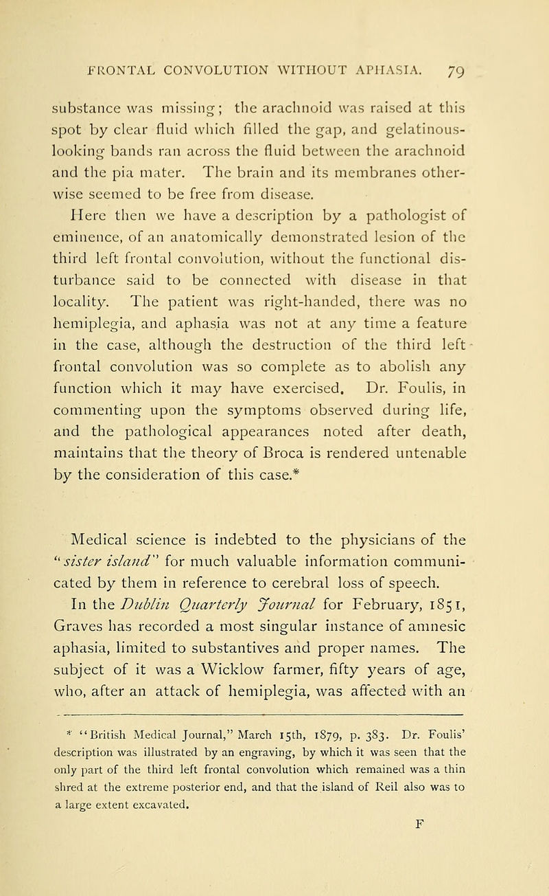 substance was missing; the arachnoid was raised at this spot by clear fluid which filled the gap, and gelatinous- looking bands ran across the fluid between the arachnoid and the pia mater. The brain and its membranes other- wise seemed to be free from disease. Here then we have a description by a pathologist of eminence, of an anatomically demonstrated lesion of the third left frontal convolution, without the functional dis- turbance said to be connected with disease in that locality. The patient was right-handed, there was no hemiplegia, and aphasia was not at any time a feature in the case, although the destruction of the third left frontal convolution was so complete as to abolish any function which it may have exercised. Dr. Foulis, in commenting upon the symptoms observed during life, and the pathological appearances noted after death, maintains that the theory of Broca is rendered untenable by the consideration of this case.* Medical science is indebted to the physicians of the  sister island'' for much valuable information communi- cated by them in reference to cerebral loss of speech. In the Dublin Quarterly Journal for February, 1851, Graves has recorded a most singular instance of amnesic aphasia, limited to substantives and proper names. The subject of it was a Wicklow farmer, fifty years of age, who, after an attack of hemiplegia, was affected with an * British Medical Journal, March 15th, 1879, p. 383. Dr. Foulis' description was illustrated by an engraving, by which it was seen that the only part of the third left frontal convolution which remained was a thin shred at the extreme posterior end, and that the island of Reil also was to a large extent excavated. F