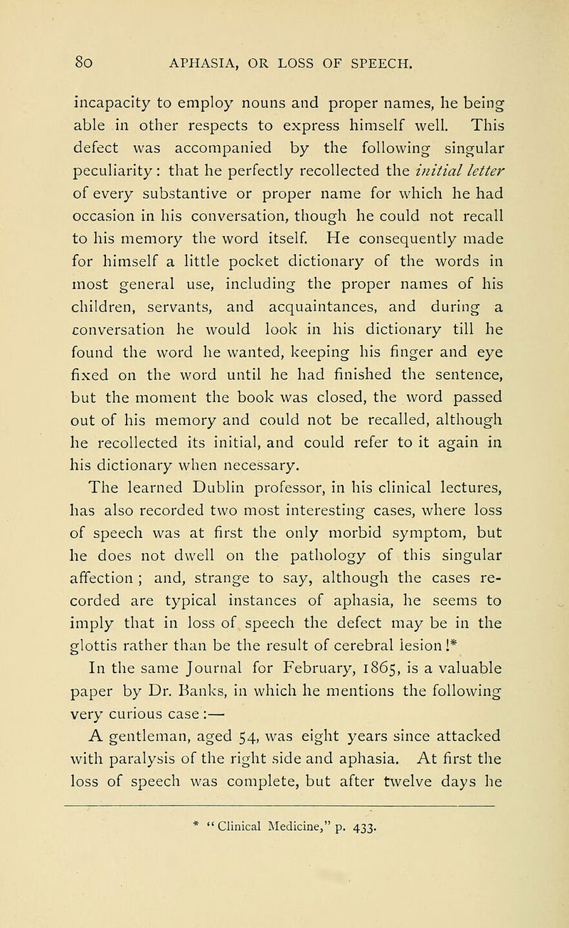 incapacity to employ nouns and proper names, he being able in other respects to express himself well. This defect was accompanied by the following singular peculiarity: that he perfectly recollected the initial letter of every substantive or proper name for which he had occasion in his conversation, though he could not recall to his memory the word itself. He consequently made for himself a little pocket dictionary of the words in most general use, including the proper names of his children, servants, and acquaintances, and during a conversation he would look in his dictionary till he found the word he wanted, keeping his finger and eye fixed on the word until he had finished the sentence, but the moment the book was closed, the word passed out of his memory and could not be recalled, although he recollected its initial, and could refer to it again in his dictionary when necessary. The learned Dublin professor, in his clinical lectures, has also recorded two most interesting cases, where loss of speech was at first the only morbid symptom, but he does not dwell on the pathology of this singular affection ; and, strange to say, although the cases re- corded are typical instances of aphasia, he seems to imply that in loss of speech the defect may be in the glottis rather than be the result of cerebral lesion!* In the same Journal for February, 1865, is a valuable paper by Dr. Banks, in which he mentions the following very curious case :— A gentleman, aged 54, was eight years since attacked with paralysis of the right side and aphasia. At first the loss of speech was complete, but after twelve days he * Clinical Medicine, p. 433.