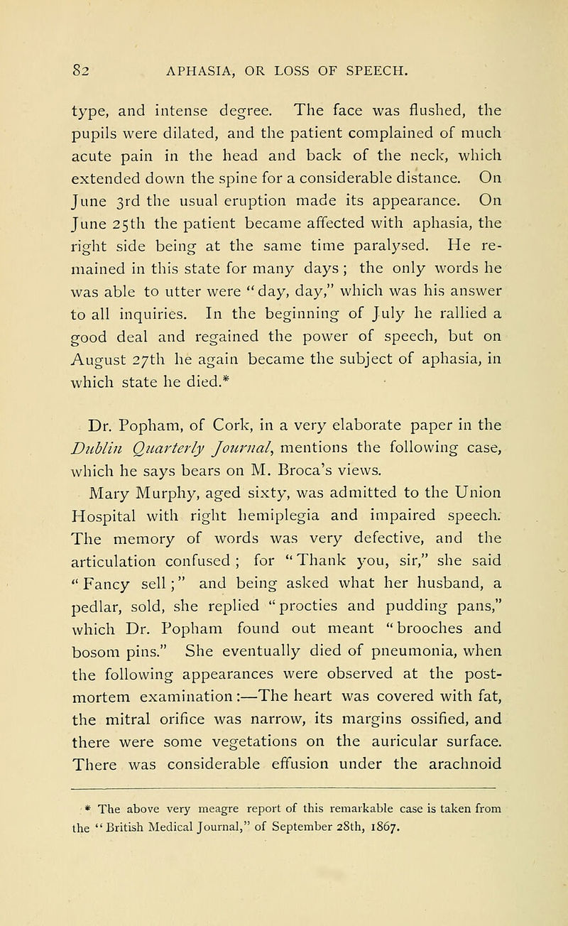 type, and intense degree. The face was flushed, the pupils were dilated, and the patient complained of much acute pain in the head and back of the neck, which extended down the spine for a considerable distance. On June 3rd the usual eruption made its appearance. On June 25th the patient became affected with aphasia, the right side being at the same time paralysed. He re- mained in this state for many days ; the only words he was able to utter were day, day, which was his answer to all inquiries. In the beginning of July he rallied a good deal and regained the power of speech, but on August 27th he again became the subject of aphasia, in which state he died.* Dr. Popham, of Cork, in a very elaborate paper in the Dublin Quarterly Journal, mentions the following case, which he says bears on M. Broca's views. Mary Murphy, aged sixty, was admitted to the Union Hospital with right hemiplegia and impaired speech. The memory of words was very defective, and the articulation confused ; for  Thank you, sir, she said  Fancy sell; and being asked what her husband, a pedlar, sold, she replied  procties and pudding pans, which Dr. Popham found out meant brooches and bosom pins. She eventually died of pneumonia, when the following appearances were observed at the post- mortem examination :—The heart was covered with fat, the mitral orifice was narrow, its margins ossified, and there were some vegetations on the auricular surface. There was considerable effusion under the arachnoid * The above very meagre report of this remarkable case is taken from the British Medical Journal, of September 28th, 1867.