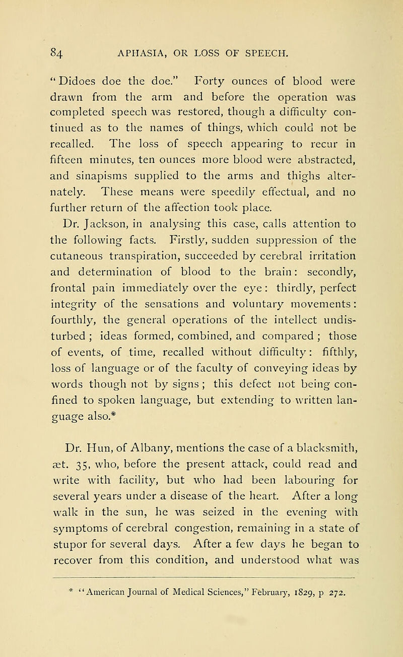  Didoes doe the doe. Forty ounces of blood were drawn from the arm and before the operation was completed speech was restored, though a difficulty con- tinued as to the names of things, which could not be recalled. The loss of speech appearing to recur in fifteen minutes, ten ounces more blood were abstracted, and sinapisms supplied to the arms and thighs alter- nately. These means were speedily effectual, and no further return of the affection took place. Dr. Jackson, in analysing this case, calls attention to the following facts. Firstly, sudden suppression of the cutaneous transpiration, succeeded by cerebral irritation and determination of blood to the brain: secondly, frontal pain immediately over the eye : thirdly, perfect integrity of the sensations and voluntary movements: fourthly, the general operations of the intellect undis- turbed ; ideas formed, combined, and compared ; those of events, of time, recalled without difficulty: fifthly, loss of language or of the faculty of conveying ideas by words though not by signs ; this defect not being con- fined to spoken language, but extending to written lan- guage also.* Dr. Hun, of Albany, mentions the case of a blacksmith, a2t. 35, who, before the present attack, could read and write with facility, but who had been labouring for several years under a disease of the heart. After a long walk in the sun, he was seized in the evening with symptoms of cerebral congestion, remaining in a state of stupor for several days. After a few days he began to recover from this condition, and understood what was * American Journal of Medical Sciences, February, 1829, p. 272.