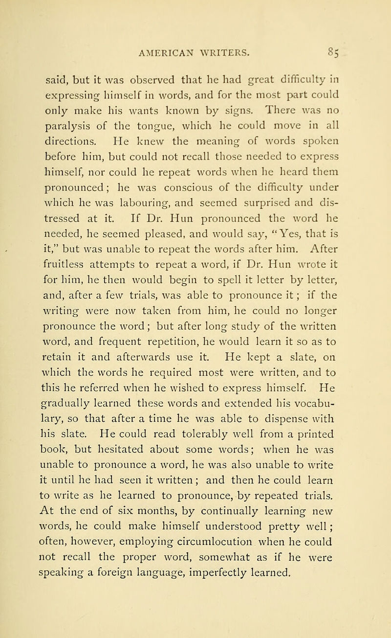 said, but it was observed that he had great difficulty in expressing himself in words, and for the most part could only make his wants known by signs. There was no paralysis of the tongue, which he could move in all directions. He knew the meaning of words spoken before him, but could not recall those needed to express himself, nor could he repeat words when he heard them pronounced ; he was conscious of the difficulty under which he was labouring, and seemed surprised and dis- tressed at it. If Dr. Hun pronounced the word he needed, he seemed pleased, and would say, Yes, that is it, but was unable to repeat the words after him. After fruitless attempts to repeat a word, if Dr. Hun wrote it for him, he then would begin to spell it letter by letter, and, after a few trials, was able to pronounce it; if the writing were now taken from him, he could no longer pronounce the word; but after long study of the written word, and frequent repetition, he would learn it so as to retain it and afterwards use it. He kept a slate, on which the words he required most were written, and to this he referred when he wished to express himself. He gradually learned these words and extended his vocabu- lary, so that after a time he was able to dispense with his slate. He could read tolerably well from a printed book, but hesitated about some words; when he was unable to pronounce a word, he was also unable to write it until he had seen it written ; and then he could learn to write as he learned to pronounce, by repeated trials. At the end of six months, by continually learning new words, he could make himself understood pretty well; often, however, employing circumlocution when he could not recall the proper word, somewhat as if he were speaking a foreign language, imperfectly learned.