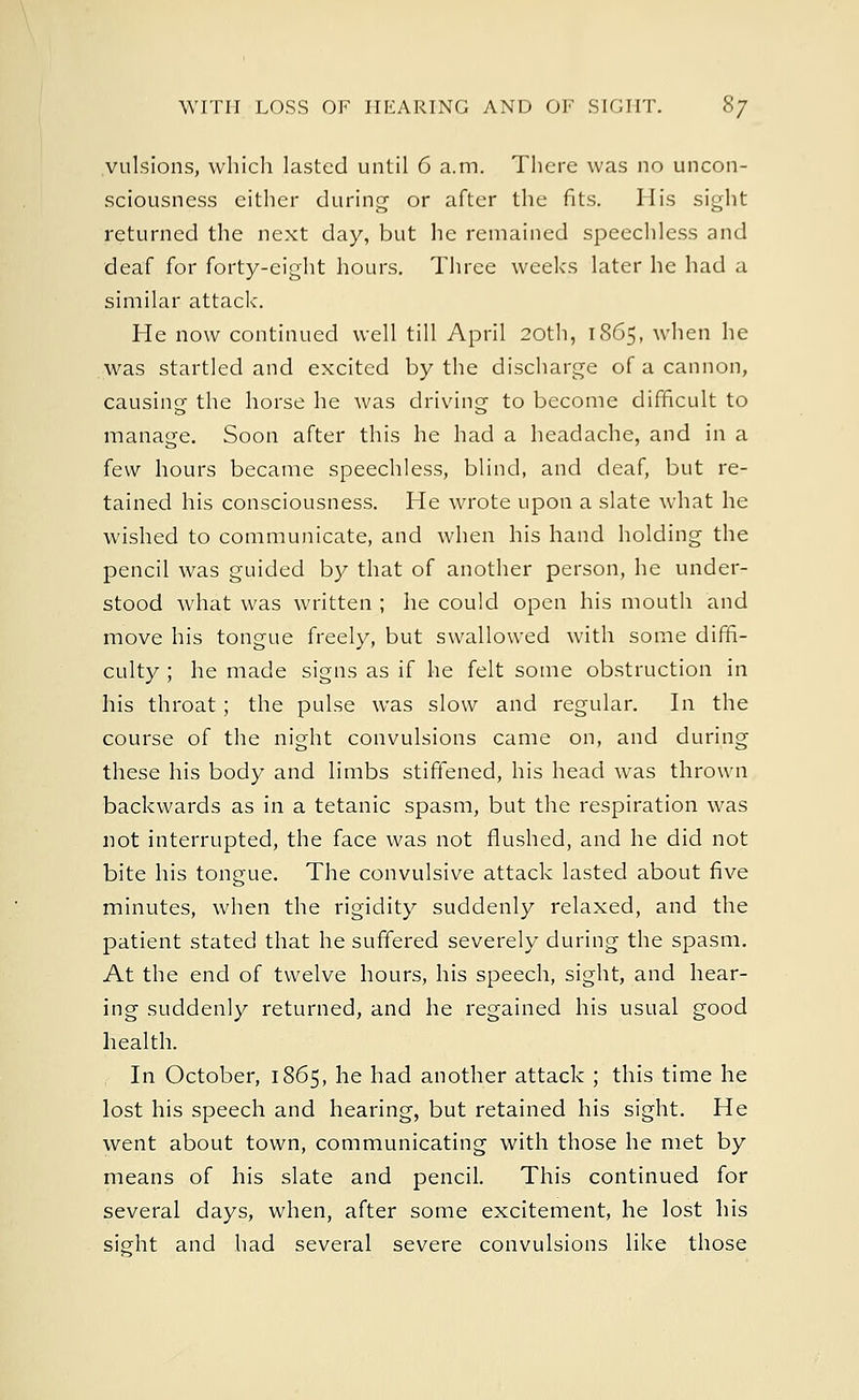 vulsions, which lasted until 6 a.m. There was no uncon- sciousness either during or after the fits. His sight returned the next day, but he remained speechless and deaf for forty-eight hours. Three weeks later he had a similar attack. He now continued well till April 20th, 1865, when he was startled and excited by the discharge of a cannon, causing the horse he was driving to become difficult to manage. Soon after this he had a headache, and in a few hours became speechless, blind, and deaf, but re- tained his consciousness. He wrote upon a slate what he wished to communicate, and when his hand holding the pencil was guided by that of another person, he under- stood what was written ; he could open his mouth and move his tongue freely, but swallowed with some diffi- culty ; he made signs as if he felt some obstruction in his throat; the pulse was slow and regular. In the course of the night convulsions came on, and during these his body and limbs stiffened, his head was thrown backwards as in a tetanic spasm, but the respiration was not interrupted, the face was not flushed, and he did not bite his tongue. The convulsive attack lasted about five minutes, when the rigidity suddenly relaxed, and the patient stated that he suffered severely during the spasm. At the end of twelve hours, his speech, sight, and hear- ing suddenly returned, and he regained his usual good health. In October, 1865, he had another attack ; this time he lost his speech and hearing, but retained his sight. He went about town, communicating with those he met by means of his slate and pencil. This continued for several days, when, after some excitement, he lost his sight and had several severe convulsions like those