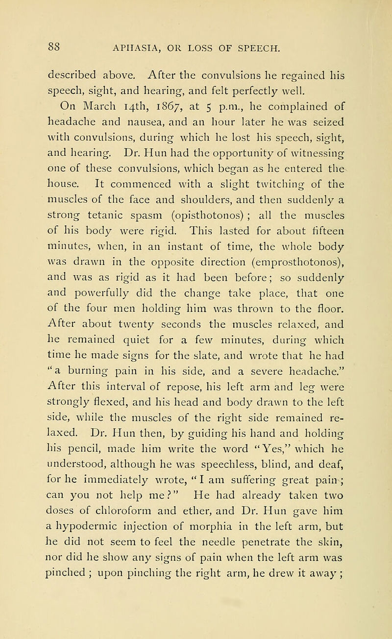 described above. After the convulsions he regained his speech, sight, and hearing, and felt perfectly well. On March 14th, 1867, at 5 p.m., he complained of headache and nausea, and an hour later he was seized with convulsions, during which he lost his speech, sight, and hearing. Dr. Hun had the opportunity of witnessing one of these convulsions, which began as he entered the house. It commenced with a slight twitching of the muscles of the face and shoulders, and then suddenly a strong tetanic spasm (opisthotonos) ; all the muscles of his body were rigid. This lasted for about fifteen minutes, when, in an instant of time, the whole body was drawn in the opposite direction (emprosthotonos), and was as rigid as it had been before; so suddenly and powerfully did the change take place, that one of the four men holding him was thrown to the floor. After about twenty seconds the muscles relaxed, and he remained quiet for a few minutes, during which time he made signs for the slate, and wrote that he had  a burning pain in his side, and a severe headache. After this interval of repose, his left arm and leg were strongly flexed, and his head and body drawn to the left side, while the muscles of the right side remained re- laxed. Dr. Hun then, by guiding his hand and holding his pencil, made him write the word Yes, which he understood, although he was speechless, blind, and deaf, for he immediately wrote,  I am suffering great pain; can you not help me? He had already taken two doses of chloroform and ether, and Dr. Hun gave him a hypodermic injection of morphia in the left arm, but he did not seem to feel the needle penetrate the skin, nor did he show any signs of pain when the left arm was pinched ; upon pinching the right arm, he drew it away ;