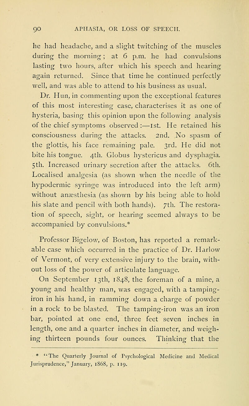 he had headache, and a slight twitching of the muscles during the morning; at 6 p.m. he had convulsions lasting two hours, after which his speech and hearing again returned. Since that time he continued perfectly- well, and was able to attend to his business as usual. Dr. Hun, in commenting upon the exceptional features of this most interesting case, characterises it as one of hysteria, basing this opinion upon the following analysis of the chief symptoms observed:—1st. He retained his consciousness during the attacks. 2nd. No spasm of the glottis, his face remaining pale. 3rd. He did not bite his tongue. 4th. Globus hystericus and dysphagia. 5th. Increased urinary secretion after the attacks. 6th. Localised analgesia (as shown when the needle of the hypodermic syringe was introduced into the left arm) without anaesthesia (as shown by his being able to hold his slate and pencil with both hands). 7th. The restora- tion of speech, sight, or hearing seemed always to be accompanied by convulsions.* Professor Bigelow, of Boston, has reported a remark- able case which occurred in the practice of Dr. Harlow of Vermont, of very extensive injury to the brain, with- out loss of the power of articulate language. On September 13th, 1848, the foreman of a mine, a young and healthy man, was engaged, with a tamping- iron in his hand, in ramming down a charge of powder in a rock to be blasted. The tamping-iron was an iron bar, pointed at one end, three feet seven inches in length, one and a quarter inches in diameter, and weigh- ing thirteen pounds four ounces. Thinking that the * The Quarterly Journal of Psychological Medicine and Medical Jurisprudence, January, 1868, p. 119.