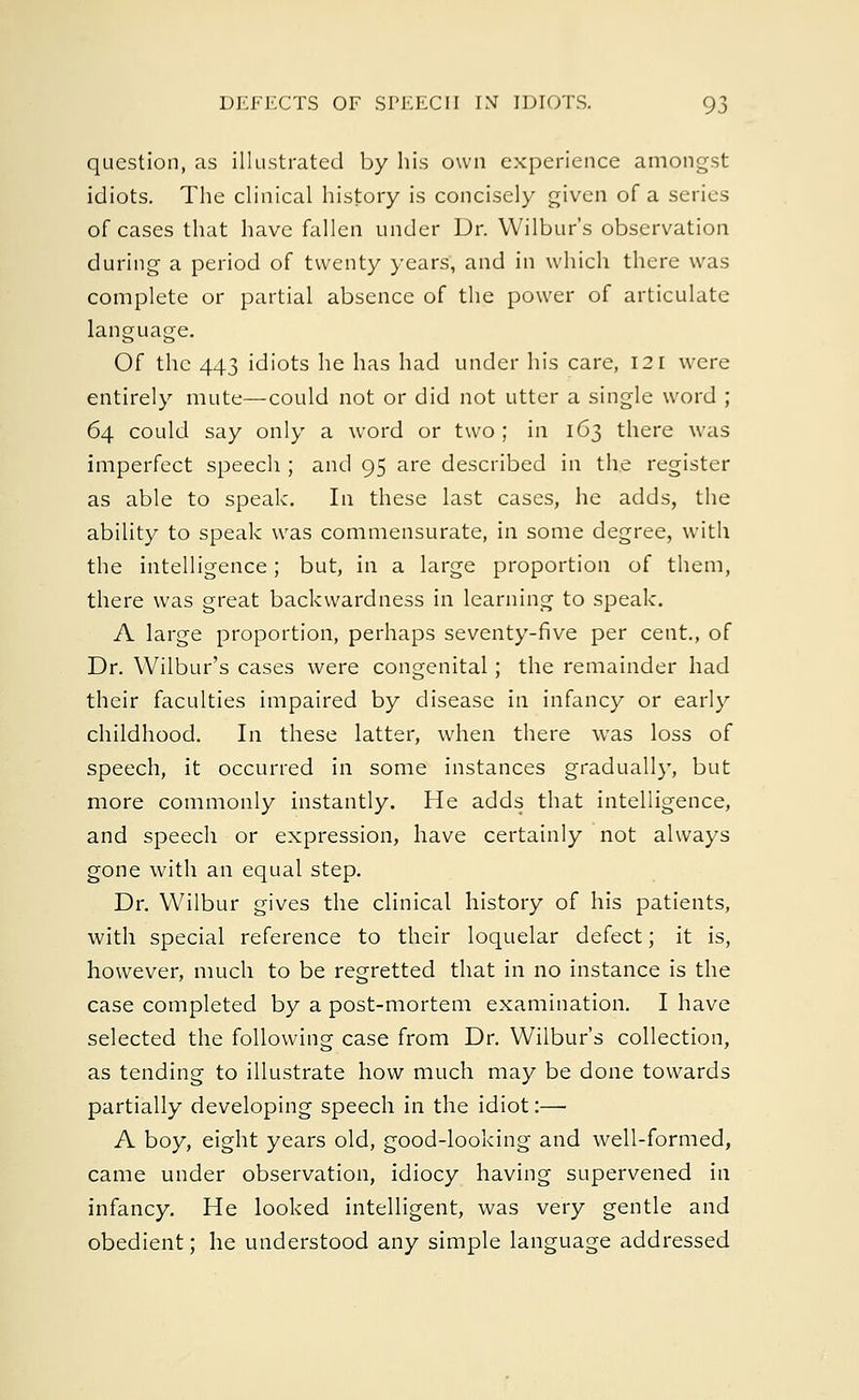 question, as illustrated by his own experience amongst idiots. The clinical history is concisely given of a series of cases that have fallen under Dr. Wilbur's observation during a period of twenty years, and in which there was complete or partial absence of the power of articulate language. Of the 443 idiots he has had under his care, 121 were entirely mute—could not or did not utter a single word ; 64 could say only a word or two; in 163 there was imperfect speech ; and 95 are described in the register as able to speak. In these last cases, he adds, the ability to speak was commensurate, in some degree, with the intelligence; but, in a large proportion of them, there was great backwardness in learning to speak. A large proportion, perhaps seventy-five per cent., of Dr. Wilbur's cases were congenital; the remainder had their faculties impaired by disease in infancy or early childhood. In these latter, when there was loss of speech, it occurred in some instances gradually, but more commonly instantly. He adds that intelligence, and speech or expression, have certainly not always gone with an equal step. Dr. Wilbur gives the clinical history of his patients, with special reference to their loquelar defect; it is, however, much to be regretted that in no instance is the case completed by a post-mortem examination. I have selected the following case from Dr. Wilbur's collection, as tending to illustrate how much may be done towards partially developing speech in the idiot:—■ A boy, eight years old, good-looking and well-formed, came under observation, idiocy having supervened in infancy. He looked intelligent, was very gentle and obedient; he understood any simple language addressed