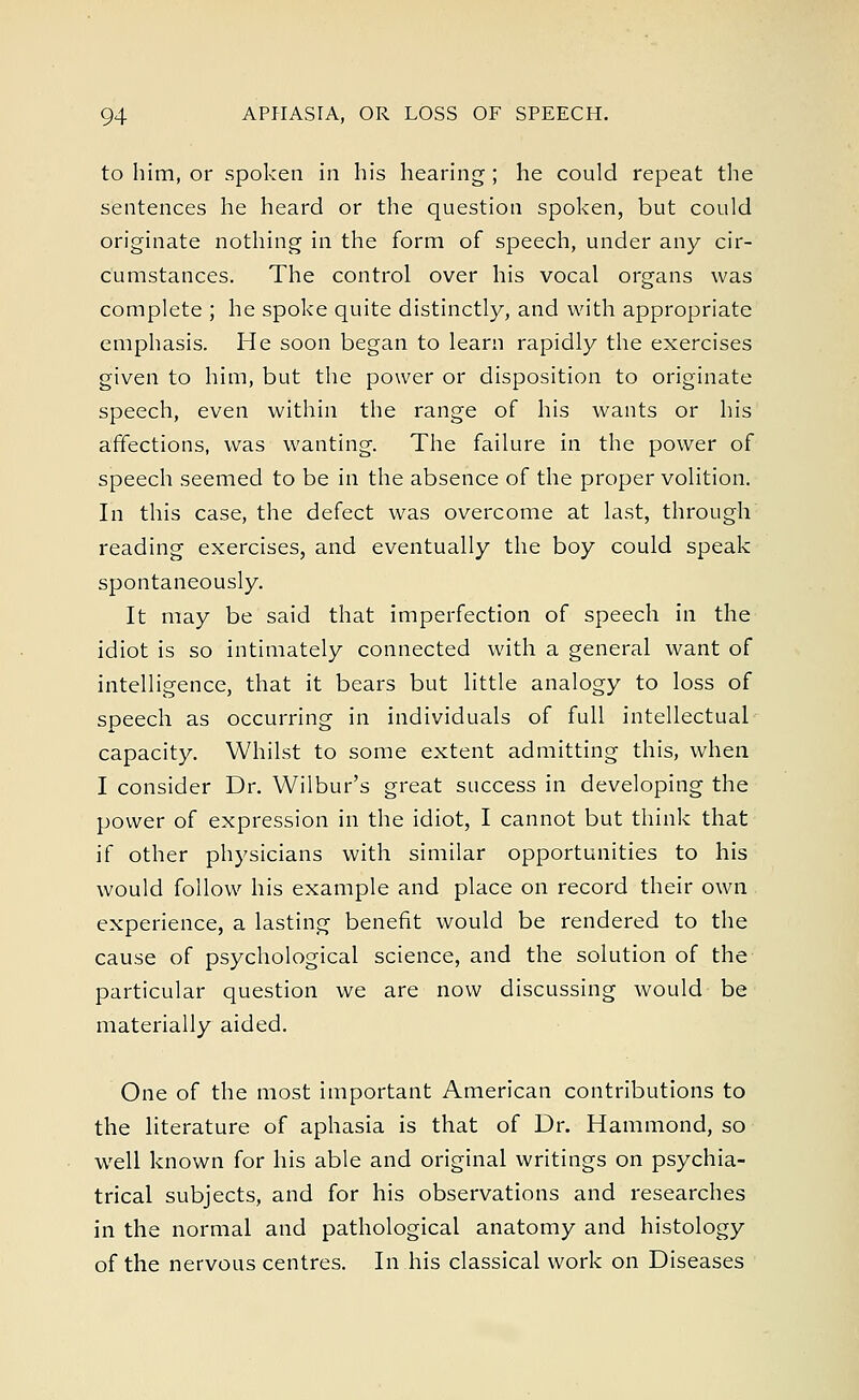 to him, or spoken in his hearing ; he could repeat the sentences he heard or the question spoken, but could originate nothing in the form of speech, under any cir- cumstances. The control over his vocal organs was complete ; he spoke quite distinctly, and with appropriate emphasis. He soon began to learn rapidly the exercises given to him, but the power or disposition to originate speech, even within the range of his wants or his affections, was wanting. The failure in the power of speech seemed to be in the absence of the proper volition. In this case, the defect was overcome at last, through reading exercises, and eventually the boy could speak spontaneously. It may be said that imperfection of speech in the idiot is so intimately connected with a general want of intelligence, that it bears but little analogy to loss of speech as occurring in individuals of full intellectual capacity. Whilst to some extent admitting this, when I consider Dr. Wilbur's great success in developing the power of expression in the idiot, I cannot but think that if other physicians with similar opportunities to his would follow his example and place on record their own experience, a lasting benefit would be rendered to the cause of psychological science, and the solution of the particular question we are now discussing would be materially aided. One of the most important American contributions to the literature of aphasia is that of Dr. Hammond, so well known for his able and original writings on psychia- trical subjects, and for his observations and researches in the normal and pathological anatomy and histology of the nervous centres. In his classical work on Diseases