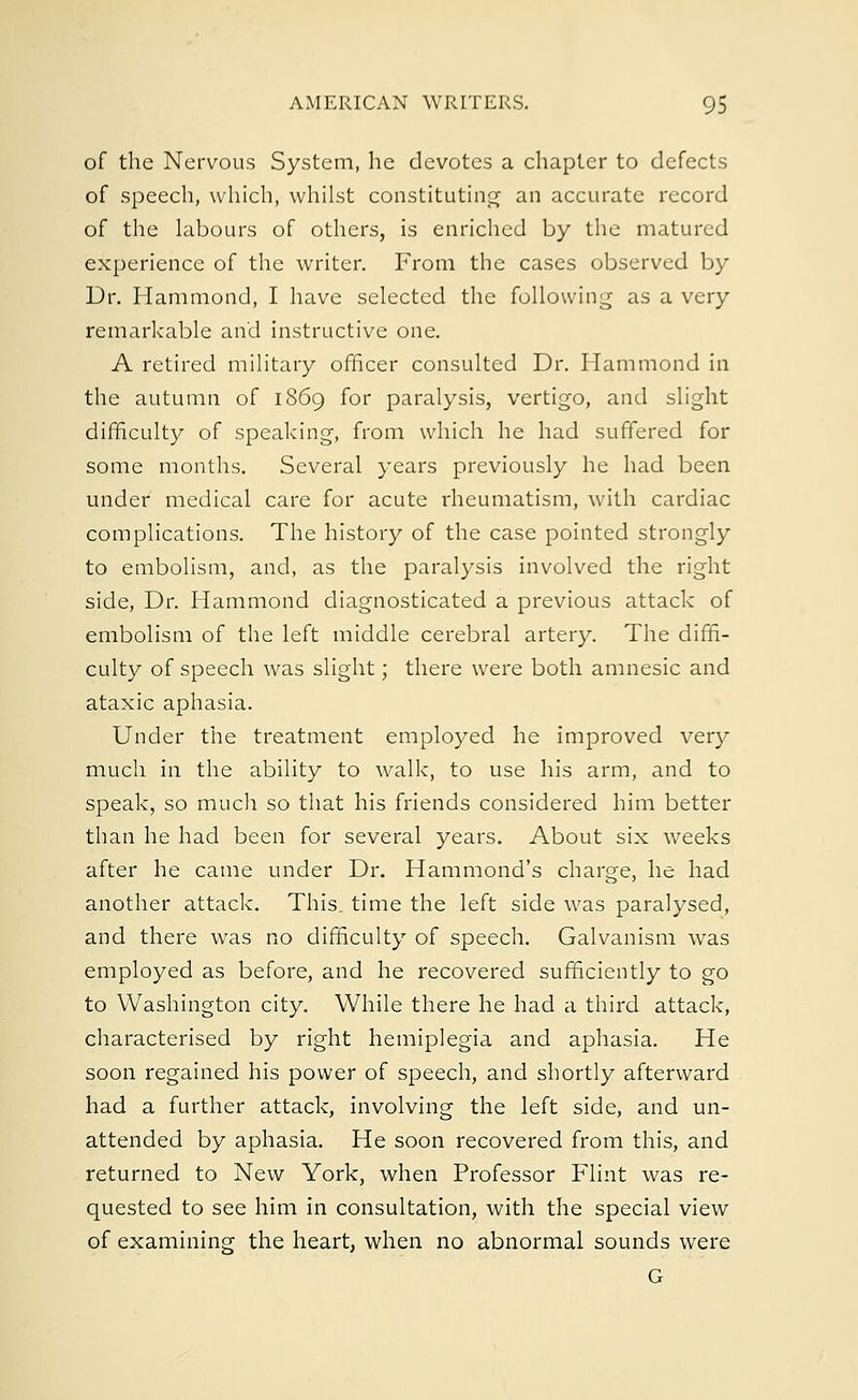 of the Nervous System, he devotes a chapter to defects of speech, which, whilst constituting an accurate record of the labours of others, is enriched by the matured experience of the writer. From the cases observed by Dr. Hammond, I have selected the following as a very remarkable and instructive one. A retired military officer consulted Dr. Hammond in the autumn of 1869 for paralysis, vertigo, and slight difficulty of speaking, from which he had suffered for some months. Several years previously he had been under medical care for acute rheumatism, with cardiac complications. The history of the case pointed strongly to embolism, and, as the paralysis involved the right side, Dr. Hammond diagnosticated a previous attack of embolism of the left middle cerebral artery. The diffi- culty of speech was slight; there were both amnesic and ataxic aphasia. Under the treatment employed he improved very much in the ability to walk, to use his arm, and to speak, so much so that his friends considered him better than he had been for several years. About six weeks after he came under Dr. Hammond's charge, he had another attack. This_ time the left side was paralysed, and there was no difficulty of speech. Galvanism was employed as before, and he recovered sufficiently to go to Washington city. While there he had a third attack, characterised by right hemiplegia and aphasia. He soon regained his power of speech, and shortly afterward had a further attack, involving the left side, and un- attended by aphasia. He soon recovered from this, and returned to New York, when Professor Flint was re- quested to see him in consultation, with the special view of examining the heart, when no abnormal sounds were G