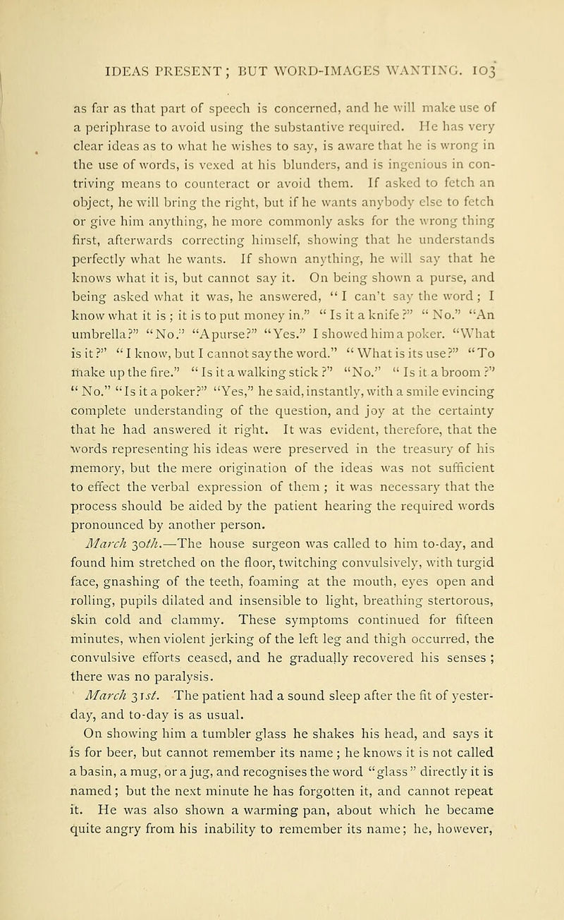 as far as that part of speech is concerned, and he will make use of a periphrase to avoid using the substantive required. He has very clear ideas as to what he wishes to say, is aware that he is wrong in the use of words, is vexed at his blunders, and is ingenious in con- triving means to counteract or avoid them. If asked to fetch an object, he will bring the right, but if he wants anybody else to fetch or give him anything, he more commonly asks for the wrong thing first, afterwards correcting himself, showing that he understands perfectly what he wants. If shown anything, he will say that he knows what it is, but cannot say it. On being shown a purse, and being asked what it was, he answered,  I can't say the word; I know what it is ; it is to put money in,  Is it a knife ?  No. An umbrella? No. Apurse? Yes. I showed him a poker. What is it? I know, but I cannot say the word. What is its use? To make up the fire.  Is it a walking stick ?'' No.  Is it abroom ?'' No. Is it a poker? Yes, he said, instantly, with a smile evincing complete understanding of the question, and joy at the certainty that he had answered it right. It was evident, therefore, that the words representing his ideas were preserved in the treasury of his memory, but the mere origination of the ideas was not sufficient to effect the verbal expression of them; it was necessary that the process should be aided by the patient hearing the required words pronounced by another person. March 30//^—The house surgeon was called to him to-day, and found him stretched on the floor, twitching convulsively, with turgid face, gnashing of the teeth, foaming at the mouth, eyes open and rolling, pupils dilated and insensible to light, breathing stertorous, skin cold and clammy. These symptoms continued for fifteen minutes, when violent jerking of the left leg and thigh occurred, the convulsive efforts ceased, and he gradually recovered his senses ; there was no paralysis. March 31 st. The patient had a sound sleep after the fit of yester- day, and to-day is as usual. On showing him a tumbler glass he shakes his head, and says it is for beer, but cannot remember its name ; he knows it is not called a basin, a mug, or a jug, and recognises the word glass directly it is named; but the next minute he has forgotten it, and cannot repeat it. He was also shown a warming pan, about which he became quite angry from his inability to remember its name; he, however,