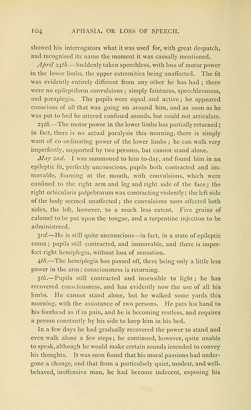 showed his interrogators what it was used for, with great despatch, and recognised its name the moment it was casually mentioned. April 2\th,—Suddenly taken speechless, with loss of motor power in the lower limbs, the upper extremities being unaffected. The fit was evidently entirely different from any other he has had ; there were no epileptiform convulsions ; simply faintness, speechlessness, and paraplegia. The pupils were equal and active; he appeared conscious of all that was going on around him, and as soon as he was put to bed he uttered confused sounds, but could not articulate. 2$th.—The motor power in the lower limbs has partially returned ; in fact, there is no actual paralysis this morning, there is simply want of co-ordinating power of the lower limbs ; he can walk very imperfectly, supported by two persons, but cannot stand alone. May 2nd. I was summoned to him to-day, and found him in an epileptic fit, perfectly unconscious, pupils both contracted and im- movable, foaming at the mouth, with convulsions, which were confined to the right arm and leg and right side of the face; the right orbicularis palpebrarum was contracting violently; the left side of the body seemed unaffected ; the convulsions soon affected both sides, the left, however, to a much less extent. Five grains of calomel to be put upon the tongue, and a turpentine injection to be administered. 3rd.—He is still quite unconscious—in fact, in a state of epileptic coma; pupils still contracted, and immovable, and there is imper- fect right hemiplegia, without loss of sensation. /\th.—The hemiplegia has passed off, there being only a little less power in the arm; consciousness is returning. $th.—Pupils still contracted and insensible to light; he has recovered consciousness, and has evidently now the use of all his limbs. He cannot stand alone, but he walked some yards this morning, with the assistance of two persons. He puts his hand to his forehead as if in pain, and he is becoming restless, and requires a person constantly by his side to keep him in his bed. In a few days he had gradually recovered the power to stand and even walk alone a few steps; he continued, however, quite unable to speak, although he would make certain sounds intended to convey his thoughts. It was soon found that his moral passions had under- gone a change, and that from a particularly quiet, modest, and well- behaved, inoffensive man, he had become indecent, exposing his