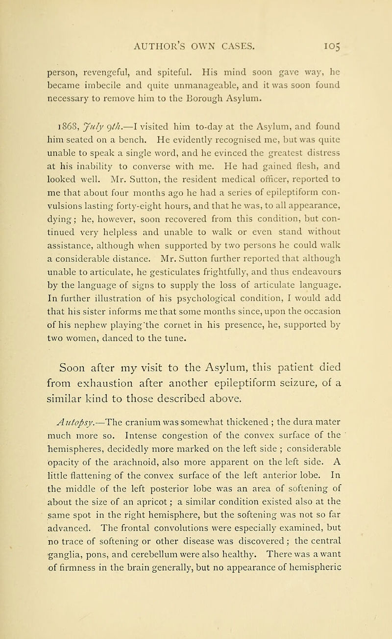 person, revengeful, and spiteful. His mind soon gave way, he became imbecile and quite unmanageable, and it was soon found necessary to remove him to the Borough Asylum. ] 868, July gih.—I visited him to-day at the Asylum, and found him seated on a bench. He evidently recognised me, but was quite unable to speak a single word, and he evinced the greatest distress at his inability to converse with me. He had gained flesh, and looked well. Mr. Sutton, the resident medical officer, reported to me that about four months ago he had a series of epileptiform con- vulsions lasting forty-eight hours, and that he was, to all appearance, dying; he, however, soon recovered from this condition, but con- tinued very helpless and unable to walk or even stand without assistance, although when supported by two persons he could walk a considerable distance. Mr. Sutton further reported that although unable to articulate, he gesticulates frightfully, and thus endeavours by the language of signs to supply the loss of articulate language. In further illustration of his psychological condition, I would add that his sister informs me that some months since, upon the occasion of his nephew playing*the cornet in his presence, he, supported by two women, danced to the tune. Soon after my visit to the Asylum, this patient died from exhaustion after another epileptiform seizure, of a similar kind to those described above. Autopsy.—The cranium was somewhat thickened ; the dura mater much more so. Intense congestion of the convex surface of the hemispheres, decidedly more marked on the left side ; considerable opacity of the arachnoid, also more apparent on the left side. A little flattening of the convex surface of the left anterior lobe. In the middle of the left posterior lobe was an ai-ea of softening of about the size of an apricot; a similar condition existed also at the same spot in the right hemisphere, but the softening was not so far advanced. The frontal convolutions were especially examined, but no trace of softening or other disease was discovered; the central ganglia, pons, and cerebellum were also healthy. There was a want of firmness in the brain generally, but no appearance of hemispheric
