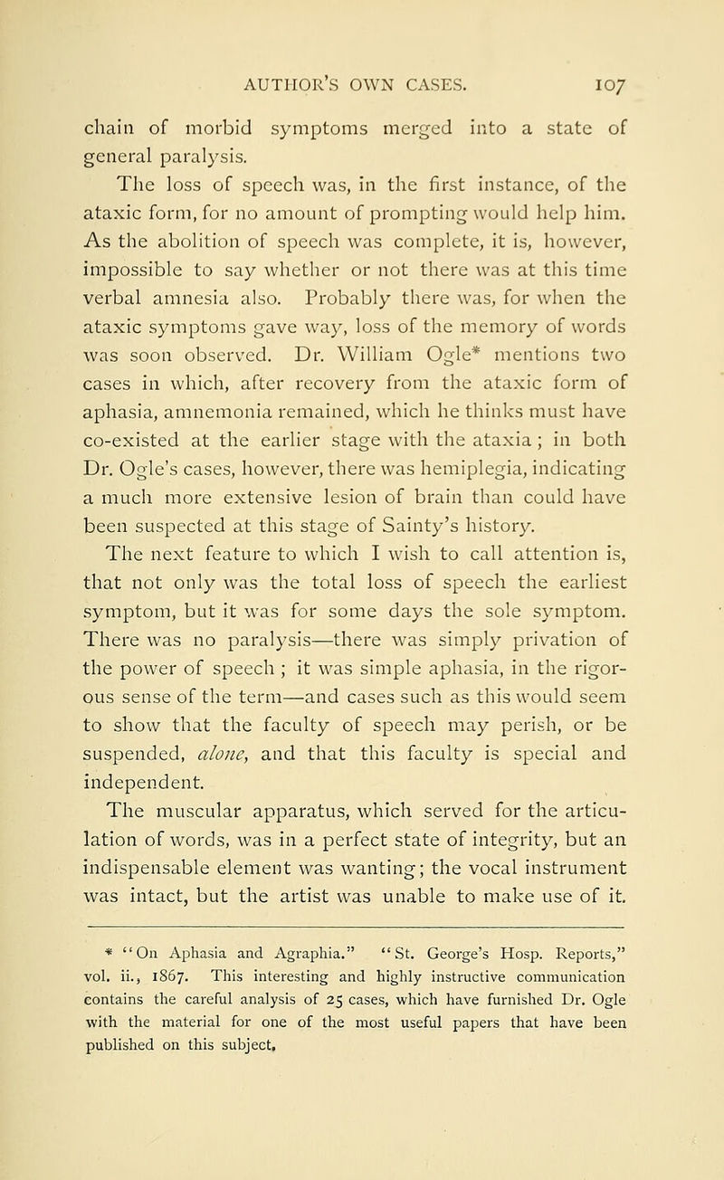 chaia of morbid symptoms merged into a state of general paralysis. The loss of speech was, in the first instance, of the ataxic form, for no amount of prompting would help him. As the abolition of speech was complete, it is, however, impossible to say whether or not there was at this time verbal amnesia also. Probably there was, for when the ataxic symptoms gave way, loss of the memory of words was soon observed. Dr. William Ogle* mentions two cases in which, after recovery from the ataxic form of aphasia, amnemonia remained, which he thinks must have co-existed at the earlier stage with the ataxia; in both Dr. Ogle's cases, however, there was hemiplegia, indicating a much more extensive lesion of brain than could have been suspected at this stage of Sainty's history. The next feature to which I wish to call attention is, that not only was the total loss of speech the earliest symptom, but it was for some days the sole symptom. There was no paralysis—there was simply privation of the power of speech ; it was simple aphasia, in the rigor- ous sense of the term—and cases such as this would seem to show that the faculty of speech may perish, or be suspended, alone, and that this faculty is special and independent. The muscular apparatus, which served for the articu- lation of words, was in a perfect state of integrity, but an indispensable element was wanting; the vocal instrument was intact, but the artist was unable to make use of it. * On Aphasia and Agraphia. St. George's Hosp. Reports, vol. ii., 1867. This interesting and highly instructive communication contains the careful analysis of 25 cases, which have furnished Dr. Ogle with the material for one of the most useful papers that have been published on this subject,