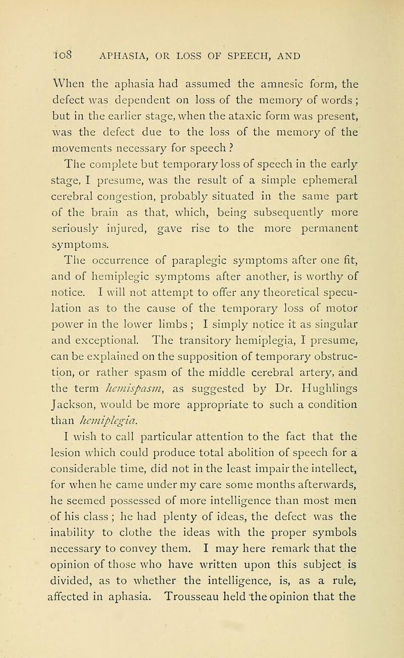 When the aphasia had assumed the amnesic form, the defect was dependent on loss of the memory of words ; but in the earlier stage, when the ataxic form was present, was the defect due to the loss of the memory of the movements necessary for speech ? The complete but temporary loss of speech in the early stage, I presume, was the result of a simple ephemeral cerebral congestion, probably situated in the same part of the brain as that, which, being subsequently more seriously injured, gave rise to the more permanent symptoms. The occurrence of paraplegic symptoms after one fit, and of hemiplegic symptoms after another, is worthy of notice. I will not attempt to offer any theoretical specu- lation as to the cause of the temporary loss of motor power in the lower limbs ; I simply notice it as singular and exceptional. The transitory hemiplegia, I presume, can be explained on the supposition of temporary obstruc- tion, or rather spasm of the middle cerebral artery, and the term hemispasm, as suggested by Dr. Hughlings Jackson, would be more appropriate to such a condition than hemiplegia. I wish to call particular attention to the fact that the lesion which could produce total abolition of speech for a considerable time, did not in the least impair the intellect* for when he came under my care some months afterwards, he seemed possessed of more intelligence than most men of his class ; he had plenty of ideas, the defect was the inability to clothe the ideas with the proper symbols necessary to convey them. I may here remark that the opinion of those who have written upon this subject is divided, as to whether the intelligence, is, as a rule, affected in aphasia. Trousseau held the opinion that the