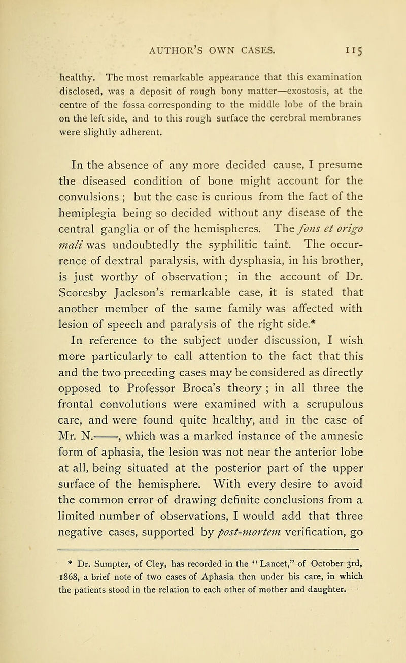 healthy. The most remarkable appearance that this examination disclosed, was a deposit of rough bony matter—exostosis, at the centre of the fossa corresponding to the middle lobe of the brain on the left side, and to this rough surface the cerebral membranes were slightly adherent. In the absence of any more decided cause, I presume the diseased condition of bone might account for the convulsions ; but the case is curious from the fact of the hemiplegia being so decided without any disease of the central ganglia or of the hemispheres. The fo?is et origo mali was undoubtedly the syphilitic taint. The occur- rence of dextral paralysis, with dysphasia, in his brother, is just worthy of observation; in the account of Dr. Scoresby Jackson's remarkable case, it is stated that another member of the same family was affected with lesion of speech and paralysis of the right side* In reference to the subject under discussion, I wish more particularly to call attention to the fact that this and the two preceding cases may be considered as directly opposed to Professor Broca's theory ; in all three the frontal convolutions were examined with a scrupulous care, and were found quite healthy, and in the case of Mr. N. , which was a marked instance of the amnesic form of aphasia, the lesion was not near the anterior lobe at all, being situated at the posterior part of the upper surface of the hemisphere. With every desire to avoid the common error of drawing definite conclusions from a limited number of observations, I would add that three negative cases, supported by post-mortem verification, go * Dr. Sumpter, of Cley, has recorded in the Lancet, of October 3rd, 1868, a brief note of two cases of Aphasia then under his care, in which the patients stood in the relation to each other of mother and daughter.