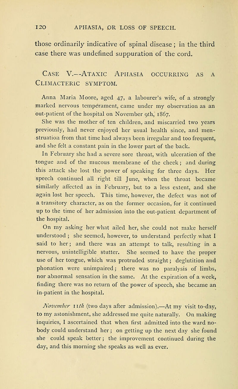 those ordinarily indicative of spinal disease ; in the third case there was undefined suppuration of the cord. Case V.—Ataxic Aphasia occurring as a Climacteric symptom. Anna Maria Moore, aged 47, a labourer's wife, of a strongly- marked nervous temperament, came under my observation as an out-patient of the hospital on November 9th, 1867. She was the mother of ten children, and miscarried two years previously, had never enjoyed her usual health since, and men- struation from that time had always been irregular and too frequent, and she felt a constant pain in the lower part of the back. In February she had a severe sore throat, with ulceration of the tongue and of the mucous membrane of the cheek; and during this attack she lost the power of speaking for three days. Her speech continued all right till June, when the throat became similarly affected as in February, but to a less extent, and she again lost her speech. This time, however, the defect was not of a transitory character, as on the former occasion, for it continued up to the time of her admission into the out-patient department of the hospital. On my asking her what ailed her, she could not make herself understood ; she seemed, however, to understand perfectly what I said to her; and there was an attempt to talk, resulting in a nervous, unintelligible stutter. She seemed to have the proper use of her tongue, which was protruded straight; deglutition and phonation were unimpaired; there was no paralysis of limbs, nor abnormal sensation in the same. At the expiration of a week, finding there was no return of the power of speech, she became an in-patient in the hospital. November nth (two days after admission).—At my visit to-day, to my astonishment, she addressed me quite naturally. On making inquiries, I ascertained that when first admitted into the ward no- body could understand her; on getting up the next day she found she could speak better; the improvement continued during the day, and this morning she speaks as well as ever.
