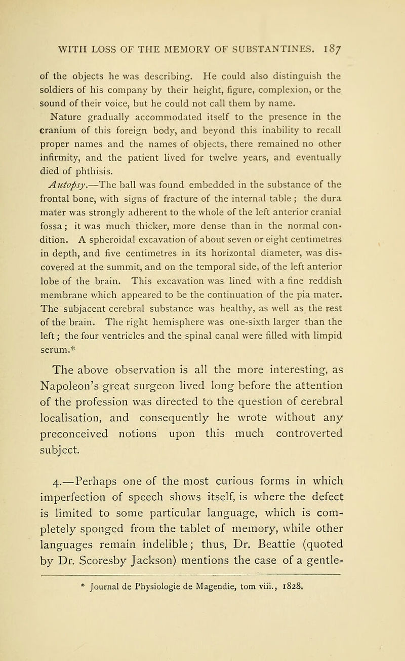 of the objects he was describing. He could also distinguish the soldiers of his company by their height, figure, complexion, or the sound of their voice, but he could not call them by name. Nature gradually accommodated itself to the presence in the cranium of this foreign body, and beyond this inability to recall proper names and the names of objects, there remained no other infirmity, and the patient lived for twelve years, and eventually died of phthisis. Autopsy.—The ball was found embedded in the substance of the frontal bone, with signs of fracture of the internal table ; the dura mater was strongly adherent to the whole of the left anterior cranial fossa; it was much thicker, more dense than in the normal con- dition. A spheroidal excavation of about seven or eight centimetres in depth, and five centimetres in its horizontal diameter, was dis- covered at the summit, and on the temporal side, of the left anterior lobe of the brain. This excavation was lined with a fine reddish membrane which appeared to be the continuation of the pia mater. The subjacent cerebral substance was healthy, as well as the rest of the brain. The right hemisphere was one-sixth larger than the left; the four ventricles and the spinal canal were filled with limpid serum.* The above observation is all the more interesting, as Napoleon's great surgeon lived long before the attention of the profession was directed to the question of cerebral localisation, and consequently he wrote without any- preconceived notions upon this much controverted subject. 4.—Perhaps one of the most curious forms in which imperfection of speech shows itself, is where the defect is limited to some particular language, which is com- pletely sponged from the tablet of memory, while other languages remain indelible; thus, Dr. Beattie (quoted by Dr. Scoresby Jackson) mentions the case of a gentle- * Journal de Physiologie de Magendie, torn viii., 1828.