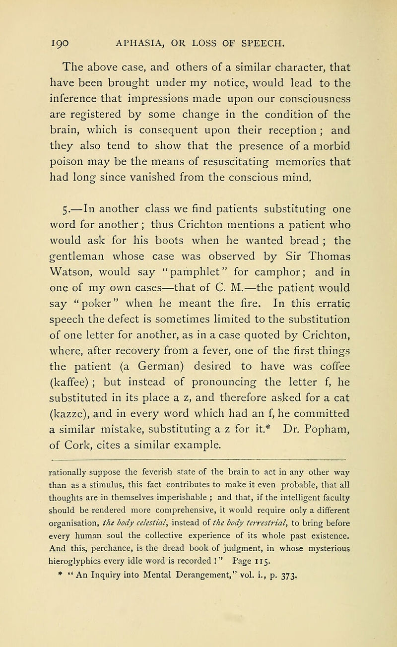 The above case, and others of a similar character, that have been brought under my notice, would lead to the inference that impressions made upon our consciousness are registered by some change in the condition of the brain, which is consequent upon their reception ; and they also tend to show that the presence of a morbid poison may be the means of resuscitating memories that had long since vanished from the conscious mind. 5.—In another class we find patients substituting one word for another; thus Crichton mentions a patient who would ask for his boots when he wanted bread ; the gentleman whose case was observed by Sir Thomas Watson, would say pamphlet for camphor; and in one of my own cases—that of C. M.—the patient would say poker when he meant the fire. In this erratic speech the defect is sometimes limited to the substitution of one letter for another, as in a case quoted by Crichton, where, after recovery from a fever, one of the first things the patient (a German) desired to have was coffee (kaffee) ; but instead of pronouncing the letter f, he substituted in its place a z, and therefore asked for a cat (kazze), and in every word which had an f, he committed a similar mistake, substituting a z for it.* Dr. Popham, of Cork, cites a similar example. rationally suppose the feverish state of the brain to act in any other way than as a stimulus, this fact contributes to make it even probable, that all thoughts are in themselves imperishable ; and that, if the intelligent faculty should be rendered more comprehensive, it would require only a different organisation, the body celestial, instead of the body terrestrial, to bring before every human soul the collective experience of its whole past existence. And this, perchance, is the dread book of judgment, in whose mysterious hieroglyphics every idle word is recorded ! Page 115. *  An Inquiry into Mental Derangement, vol. i., p. 373.