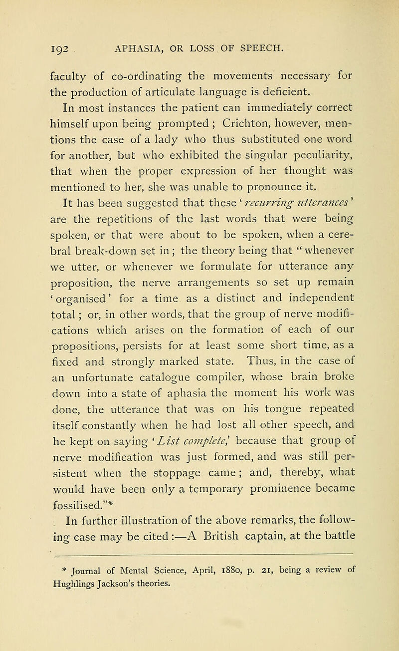 faculty of co-ordinating the movements necessary for the production of articulate language is deficient. In most instances the patient can immediately correct himself upon being prompted ; Crichton, however, men- tions the case of a lady who thus substituted one word for another, but who exhibited the singular peculiarity, that when the proper expression of her thought was mentioned to her, she was unable to pronounce it. It has been suggested that these' recurring utterances' are the repetitions of the last words that were being spoken, or that were about to be spoken, when a cere- bral break-down set in ; the theory being that whenever we utter, or whenever we formulate for utterance any proposition, the nerve arrangements so set up remain 'organised' for a time as a distinct and independent total; or, in other words, that the group of nerve modifi- cations which arises on the formation of each of our propositions, persists for at least some short time, as a fixed and strongly marked state. Thus, in the case of an unfortunate catalogue compiler, whose brain broke down into a state of aphasia the moment his work was done, the utterance that was on his tongue repeated itself constantly when he had lost all other speech, and he kept on saying l List complete^ because that group of nerve modification was just formed, and was still per- sistent when the stoppage came; and, thereby, what would have been only a temporary prominence became fossilised.* In further illustration of the above remarks, the follow- ing case may be cited :—A British captain, at the battle * Journal of Mental Science, April, 1880, p. 21, being a review of Hughlings Jackson's theories.