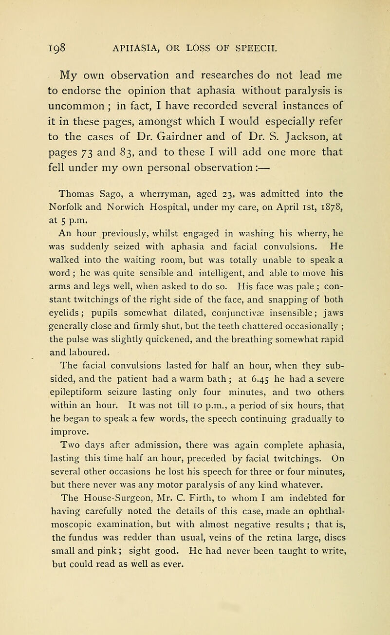My own observation and researches do not lead me to endorse the opinion that aphasia without paralysis is uncommon ; in fact, I have recorded several instances of it in these pages, amongst which I would especially refer to the cases of Dr. Gairdner and of Dr. S. Jackson, at pages 73 and 83, and to these I will add one more that fell under my own personal observation:— Thomas Sago, a wherryman, aged 23, was admitted into the Norfolk and Norwich Hospital, under my care, on April 1st, 1878, at 5 p.m. An hour previously, whilst engaged in washing his wherry, he was suddenly seized with aphasia and facial convulsions. He walked into the waiting room, but was totally unable to speak a word; he was quite sensible and intelligent, and able to move his arms and legs well, when asked to do so. His face was pale; con- stant twitchings of the right side of the face, and snapping of both eyelids; pupils somewhat dilated, conjunctivae insensible; jaws generally close and firmly shut, but the teeth chattered occasionally ; the pulse was slightly quickened, and the breathing somewhat rapid and laboured. The facial convulsions lasted for half an hour, when they sub- sided, and the patient had a warm bath ; at 6.45 he had a severe epileptiform seizure lasting only four minutes, and two others within an hour. It was not till 10 p.m., a period of six hours, that he began to speak a few words, the speech continuing gradually to improve. Two days after admission, there was again complete aphasia, lasting this time half an hour, preceded by facial twitchings. On several other occasions he lost his speech for three or four minutes, but there never was any motor paralysis of any kind whatever. The House-Surgeon, Mr. C. Firth, to whom I am indebted for having carefully noted the details of this case, made an ophthal- moscopic examination, but with almost negative results ; that is, the fundus was redder than usual, veins of the retina large, discs small and pink; sight good. He had never been taught to write, but could read as well as ever.