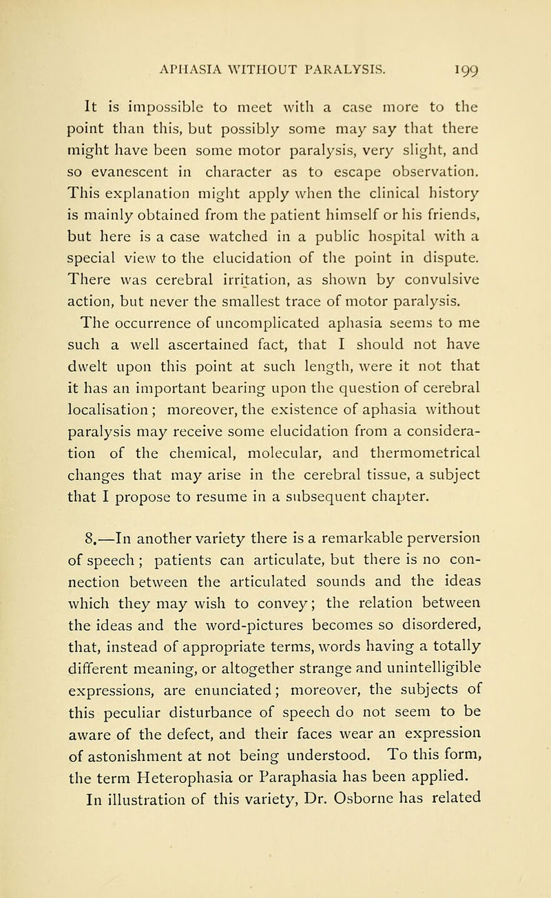 It is impossible to meet with a case more to the point than this, but possibly some may say that there might have been some motor paralysis, very slight, and so evanescent in character as to escape observation. This explanation might apply when the clinical history is mainly obtained from the patient himself or his friends, but here is a case watched in a public hospital with a special view to the elucidation of the point in dispute. There was cerebral irritation, as shown by convulsive action, but never the smallest trace of motor paralysis. The occurrence of uncomplicated aphasia seems to me such a well ascertained fact, that I should not have dwelt upon this point at such length, were it not that it has an important bearing upon the question of cerebral localisation ; moreover, the existence of aphasia without paralysis may receive some elucidation from a considera- tion of the chemical, molecular, and thermometrical changes that may arise in the cerebral tissue, a subject that I propose to resume in a subsequent chapter. 8.—In another variety there is a remarkable perversion of speech ; patients can articulate, but there is no con- nection between the articulated sounds and the ideas which they may wish to convey; the relation between the ideas and the word-pictures becomes so disordered, that, instead of appropriate terms, words having a totally different meaning, or altogether strange and unintelligible expressions, are enunciated; moreover, the subjects of this peculiar disturbance of speech do not seem to be aware of the defect, and their faces wear an expression of astonishment at not being understood. To this form, the term Heterophasia or Paraphasia has been applied. In illustration of this variety, Dr. Osborne has related