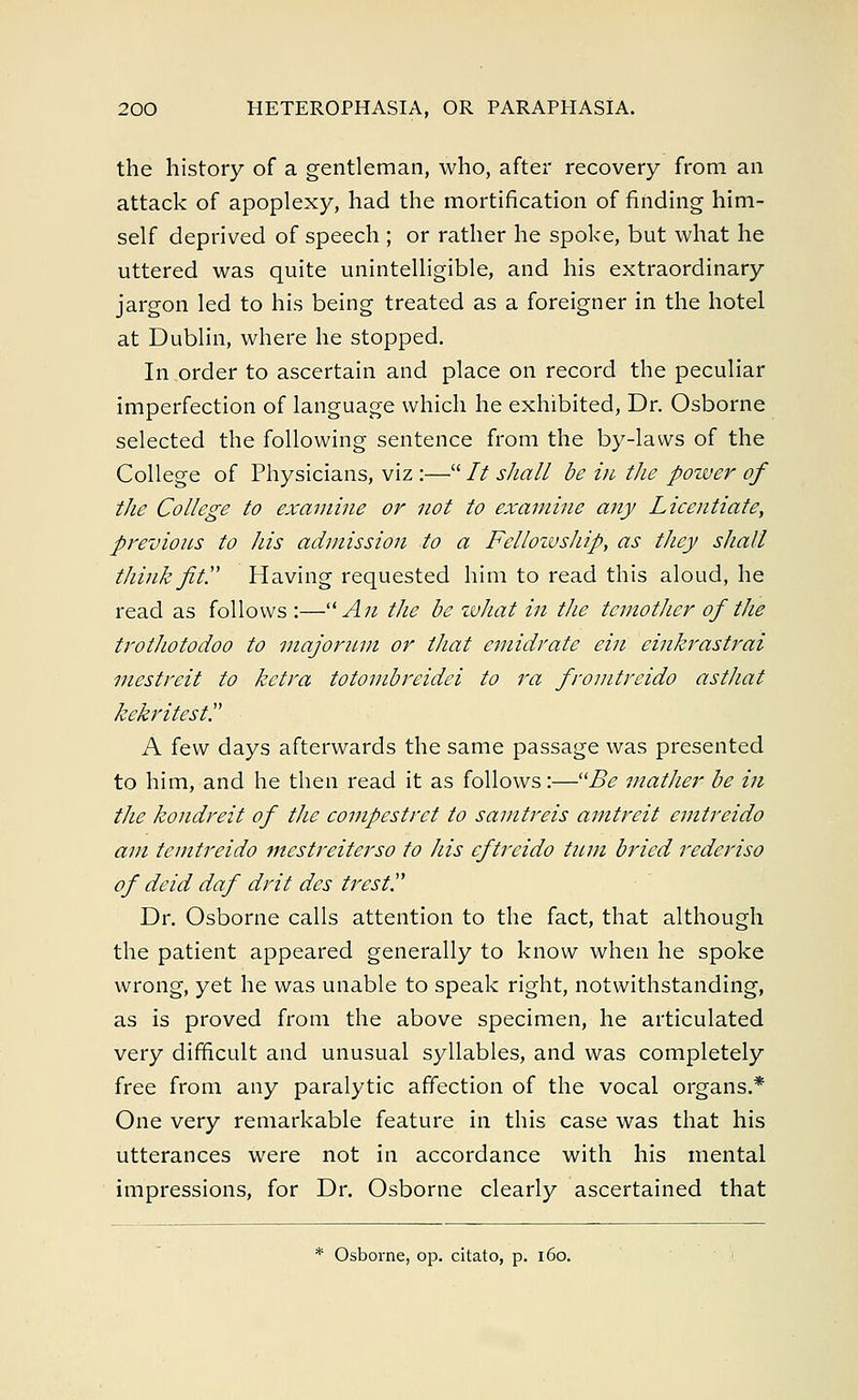 the history of a gentleman, who, after recovery from an attack of apoplexy, had the mortification of finding him- self deprived of speech ; or rather he spoke, but what he uttered was quite unintelligible, and his extraordinary jargon led to his being treated as a foreigner in the hotel at Dublin, where he stopped. In order to ascertain and place on record the peculiar imperfection of language which he exhibited, Dr. Osborne selected the following sentence from the by-laws of the College of Physicians, viz :— It shall be in the power of the College to examine or not to examine any Licentiate, previous to his admission to a Fellowship, as they shall think Jit. Having requested him to read this aloud, he read as follows :— An the be what in the temother of the trothotodoo to majorum or that emidrate ein einkrastrai mestreit to ketra totombreidei to ra fromtreido asthat kekritest. A few days afterwards the same passage was presented to him, and he then read it as follows:—Be mather be in the kondreit of the compestret to samtreis amtreit emtreido am temtreido mestreiterso to Ids eftreido turn bried rederiso of deid daf drit des trest. Dr. Osborne calls attention to the fact, that although the patient appeared generally to know when he spoke wrong, yet he was unable to speak right, notwithstanding, as is proved from the above specimen, he articulated very difficult and unusual syllables, and was completely free from any paralytic affection of the vocal organs.* One very remarkable feature in this case was that his utterances were not in accordance with his mental impressions, for Dr. Osborne clearly ascertained that * Osborne, op. citato, p. 160.