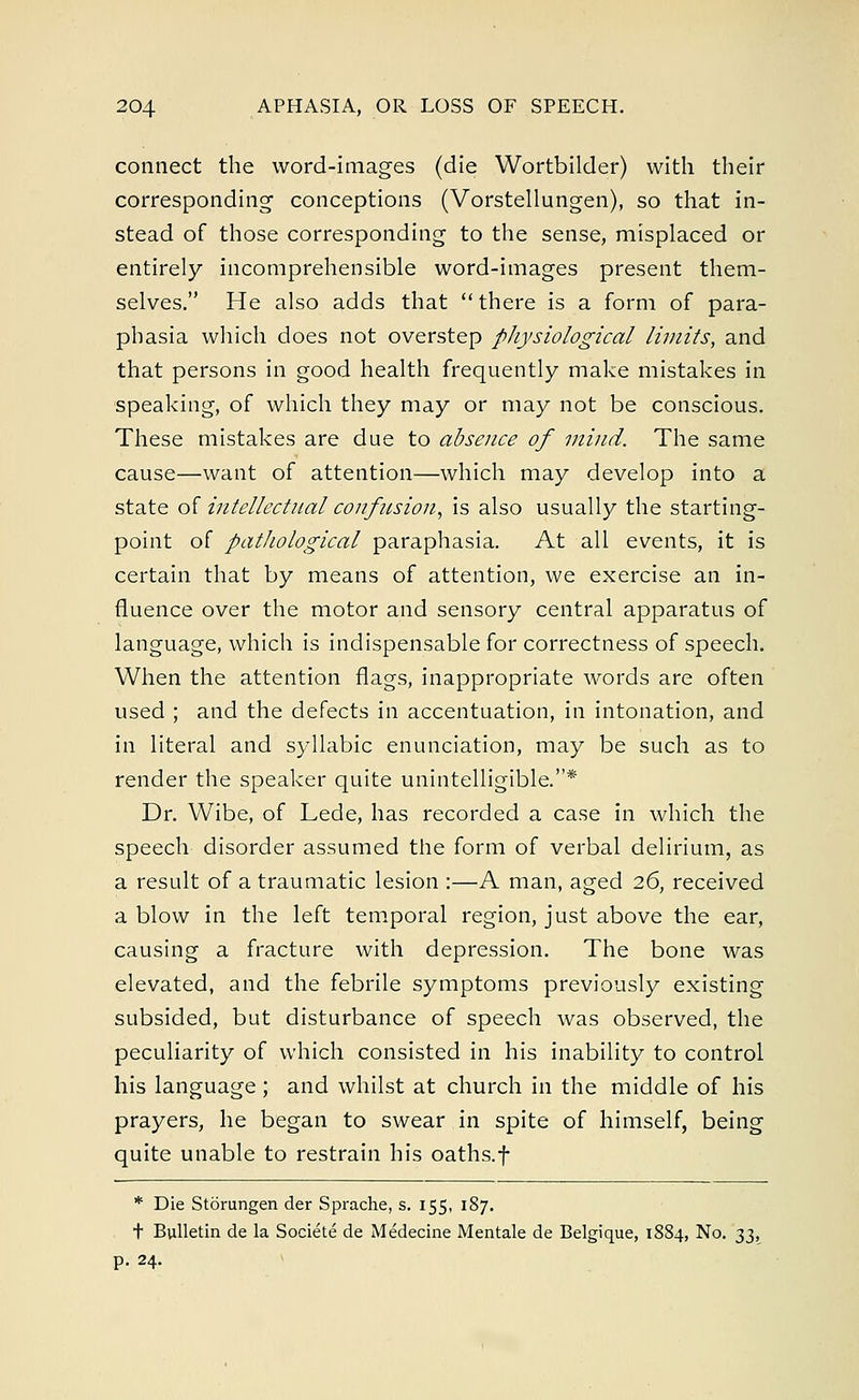 connect the word-images (die Wortbilder) with their corresponding1 conceptions (Vorstellungen), so that in- stead of those corresponding to the sense, misplaced or entirely incomprehensible word-images present them- selves. He also adds that there is a form of para- phasia which does not overstep physiological limits, and that persons in good health frequently make mistakes in speaking, of which they may or may not be conscious. These mistakes are due to absence of mind. The same cause—want of attention—which may develop into a state of intellectual confusion, is also usually the starting- point of pathological paraphasia. At all events, it is certain that by means of attention, we exercise an in- fluence over the motor and sensory central apparatus of language, which is indispensable for correctness of speech. When the attention flags, inappropriate words are often used ; and the defects in accentuation, in intonation, and in literal and syllabic enunciation, may be such as to render the speaker quite unintelligible.* Dr. Wibe, of Lede, has recorded a case in which the speech disorder assumed the form of verbal delirium, as a result of a traumatic lesion :—A man, aged 26, received a blow in the left temporal region, just above the ear, causing a fracture with depression. The bone was elevated, and the febrile symptoms previously existing subsided, but disturbance of speech was observed, the peculiarity of which consisted in his inability to control his language ; and whilst at church in the middle of his prayers, he began to swear in spite of himself, being quite unable to restrain his oaths.f * Die Storungen der Sprache, s. 155, 187. t Bulletin de la Societe de Medecine Mentale de Belgique, 1884, No. 33, p. 24.