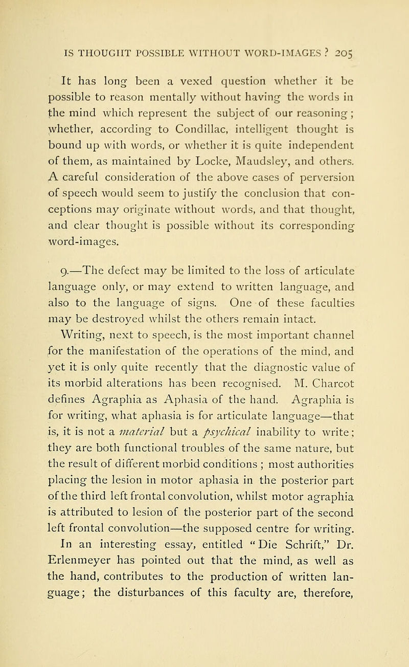 It has long been a vexed question whether it be possible to reason mentally without having the words in the mind which represent the subject of our reasoning ; whether, according to Condillac, intelligent thought is bound up with words, or whether it is quite independent of them, as maintained by Locke, Maudsley, and others. A careful consideration of the above cases of perversion of speech would seem to justify the conclusion that con- ceptions may originate without words, and that thought, and clear thought is possible without its corresponding word-images. 9.—The defect may be limited to the loss of articulate language only, or may extend to written language, and also to the language of signs. One of these faculties may be destroyed whilst the others remain intact. Writing, next to speech, is the most important channel for the manifestation of the operations of the mind, and yet it is only quite recently that the diagnostic value of its morbid alterations has been recognised. M. Charcot defines Agraphia as Aphasia of the hand. Agraphia is for writing, what aphasia is for articulate language—that is, it is not a material but a psycliical inability to write; they are both functional troubles of the same nature, but the result of different morbid conditions ; most authorities placing the lesion in motor aphasia in the posterior part of the third left frontal convolution, whilst motor agraphia is attributed to lesion of the posterior part of the second left frontal convolution—the supposed centre for writing. In an interesting essay, entitled  Die Schrift, Dr. Erlenmeyer has pointed out that the mind, as well as the hand, contributes to the production of written lan- guage; the disturbances of this faculty are, therefore,