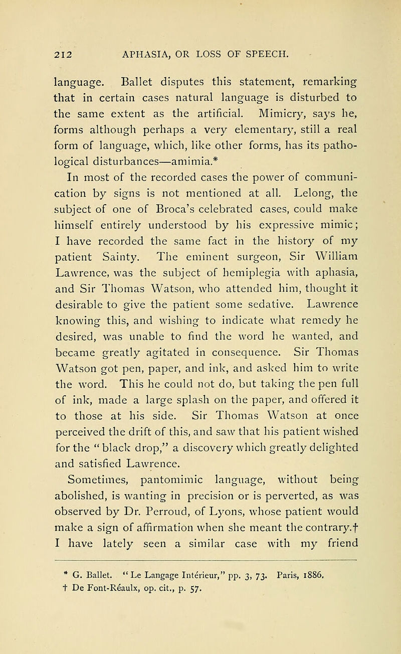 language. Ballet disputes this statement, remarking that in certain cases natural language is disturbed to the same extent as the artificial. Mimicry, says he, forms although perhaps a very elementary, still a real form of language, which, like other forms, has its patho- logical disturbances—amimia.* In most of the recorded cases the power of communi- cation by signs is not mentioned at all. Lelong, the subject of one of Broca's celebrated cases, could make himself entirely understood by his expressive mimic; I have recorded the same fact in the history of my patient Sainty. The eminent surgeon, Sir William Lawrence, was the subject of hemiplegia with aphasia, and Sir Thomas Watson, who attended him, thought it desirable to give the patient some sedative. Lawrence knowing this, and wishing to indicate what remedy he desired, was unable to find the word he wanted, and became greatly agitated in consequence. Sir Thomas Watson got pen, paper, and ink, and asked him to write the word. This he could not do, but taking the pen full of ink, made a large splash on the paper, and offered it to those at his side. Sir Thomas Watson at once perceived the drift of this, and saw that his patient wished for the black drop, a discovery which greatly delighted and satisfied Lawrence. Sometimes, pantomimic language, without being abolished, is wanting in precision or is perverted, as was observed by Dr. Perroud, of Lyons, whose patient would make a sign of affirmation when she meant the contrary.f I have lately seen a similar case with my friend * G. Ballet.  Le Langage Interieur, pp. 3, 73. Paris, 1886. t De Font-Reaulx, op. cit., p. 57.