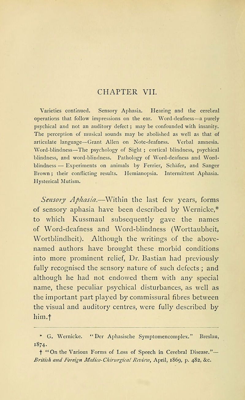 Varieties continued. Sensory Aphasia. Hearing and the cerebral operations that follow impressions on the ear. Word-deafness—a purely psychical and not an auditory defect; may be confounded with insanity. The perception of musical sounds may be abolished as well as that of articulate language—Grant Allen on Note-deafness. Verbal amnesia. Word-blindness—The psychology of Sight ; cortical blindness, psychical blindness, and word-blindness. Pathology of Word-deafness and Word- blindness — Experiments on animals by Ferrier, Schafer, and Sanger Brown; their conflicting results. Hemianopsia. Intermittent Aphasia. Hysterical Mutism. Sensory Aphasia.—Within the last few years, forms of sensory aphasia have been described by Wernicke,* to which Kussmaul subsequently gave the names of Word-deafness and Word-blindness (Worttaubheit, Wortblindheit). Although the writings of the above- named authors have brought these morbid conditions into more prominent relief, Dr. Bastian had previously fully recognised the sensory nature of such defects ; and although he had not endowed them with any special name, these peculiar psychical disturbances, as well as the important part played by commissural fibres between the visual and auditory centres, were fully described, by him.f * G. Wernicke.  Der Aphasische Symptomencomplex. Breslau, 1874. f On the Various Forms of Loss of Speech in Cerebral Disease.— British and Foreign Medico-Chirnrgical Review, April, 1869, p. 482, &c.