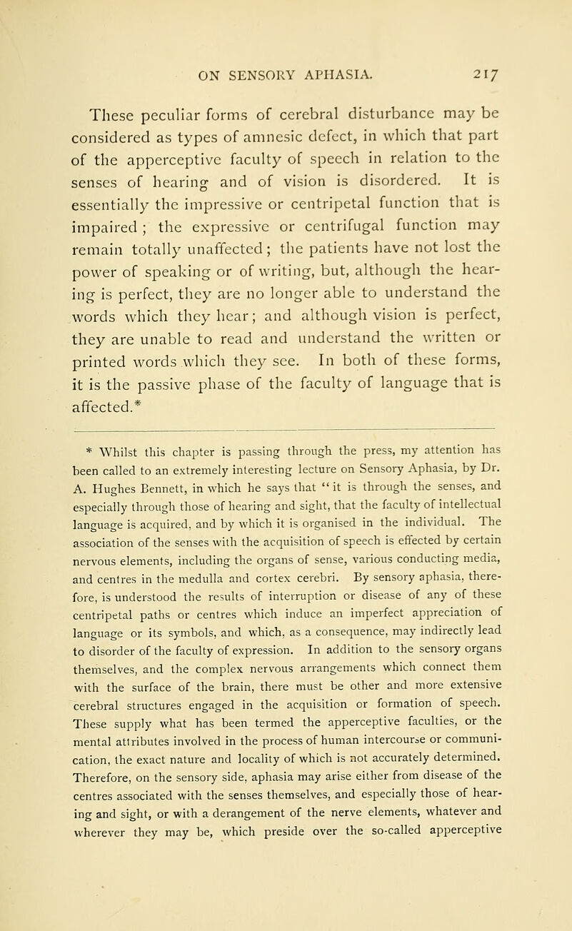 These peculiar forms of cerebral disturbance may be considered as types of amnesic defect, in which that part of the apperceptive faculty of speech in relation to the senses of hearing1 and of vision is disordered. It is essentially the impressive or centripetal function that is impaired ; the expressive or centrifugal function may remain totally unaffected; the patients have not lost the power of speaking or of writing, but, although the hear- ing is perfect, they are no longer able to understand the words which they hear; and although vision is perfect, they are unable to read and understand the written or printed words which they see. In both of these forms, it is the passive phase of the faculty of language that is affected.* * Whilst this chapter is passing through the press, my attention has been called to an extremely interesting lecture on Sensory Aphasia, by Dr. A. Hughes Bennett, in which he says that it is through the senses, and especially through those of hearing and sight, that the faculty of intellectual language is acquired, and by which it is organised in the individual. The association of the senses with the acquisition of speech is effected by certain nervous elements, including the organs of sense, various conducting media, and centres in the medulla and cortex cerebri. By sensory aphasia, there- fore, is understood the results of interruption or disease of any of these centripetal paths or centres which induce an imperfect appreciation of language or its symbols, and which, as a consequence, may indirectly lead to disorder of the faculty of expression. In addition to the sensoiy organs themselves, and the complex nervous arrangements which connect them with the surface of the brain, there must be other and more extensive cerebral structures engaged in the acquisition or formation of speech. These supply what has been termed the apperceptive faculties, or the mental atlributes involved in the process of human intercourse or communi- cation, the exact nature and locality of which is not accurately determined. Therefore, on the sensory side, aphasia may arise either from disease of the centres associated with the senses themselves, and especially those of hear- ing and sight, or with a derangement of the nerve elements, whatever and wherever they may be, which preside over the so-called apperceptive